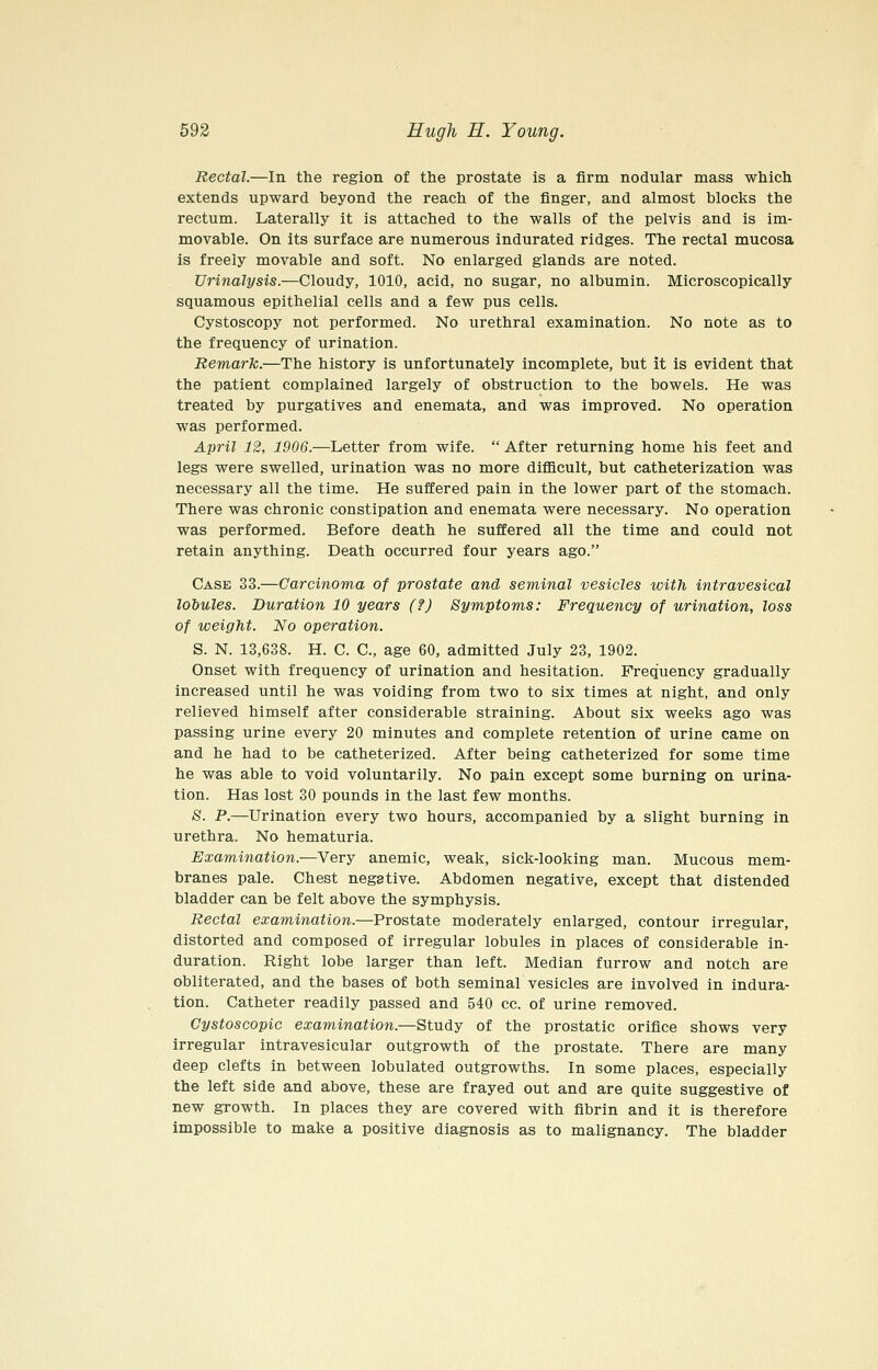 Rectal.—In the region of the prostate is a firm nodular mass which extends upward beyond the reach of the finger, and almost blocks the rectum. Laterally it is attached to the walls of the pelvis and is im- movable. On its surface are numerous indurated ridges. The rectal mucosa is freely movable and soft. No enlarged glands are noted. Urinalysis.—Cloudy, 1010, acid, no sugar, no albumin. Microscopically squamous epithelial cells and a few pus cells. Cystoscopy not performed. No urethral examination. No note as to the frequency of urination. Remark.—The history is unfortunately incomplete, but it is evident that the patient complained largely of obstruction to the bowels. He was treated by purgatives and enemata, and was improved. No operation was performed. April 12, 1906.—Letter from wife.  After returning home his feet and legs were swelled, urination was no more difficult, but catheterization was necessary all the time. He suffered pain in the lower part of the stomach. There was chronic constipation and enemata were necessary. No operation was performed. Before death he suffered all the time and could not retain anything. Death occurred four years ago. Case 33.—Carcinoma of prostate and seminal vesicles with intravesical lobules. Duration 10 years (?) Symptoms: Frequency of urination, loss of weight. No operation. S. N. 13,638. H. C. C, age 60, admitted July 23, 1902. Onset with frequency of urination and hesitation. Frequency gradually increased until he was voiding from two to six times at night, and only relieved himself after considerable straining. About six weeks ago was passing urine every 20 minutes and complete retention of urine came on and he had to be catheterized. After being catheterized for some time he was able to void voluntarily. No pain except some burning on urina- tion. Has lost 30 pounds in the last few months. S. P.—Urination every two hours, accompanied by a slight burning in urethra. No hematuria. Examination.—Very anemic, weak, sick-looking man. Mucous mem- branes pale. Chest negative. Abdomen negative, except that distended bladder can be felt above the symphysis. Rectal examination.—Prostate moderately enlarged, contour irregular, distorted and composed of irregular lobules in places of considerable in- duration. Right lobe larger than left. Median furrow and notch are obliterated, and the bases of both seminal vesicles are involved in indura- tion. Catheter readily passed and 540 cc. of urine removed. Cystoscopic examination.—Study of the prostatic orifice shows very irregular intravesicular outgrowth of the prostate. There are many deep clefts in between lobulated outgrowths. In some places, especially the left side and above, these are frayed out and are quite suggestive of new growth. In places they are covered with fibrin and it is therefore impossible to make a positive diagnosis as to malignancy. The bladder
