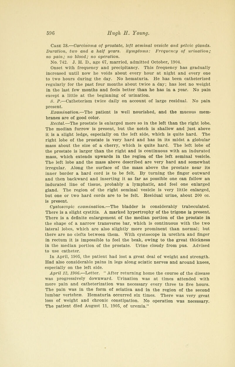 Case 38.—Carcinoma of prostate, left seminal vesicle and pelvic glands. Duration, two and a half years. Symptoms: Frequency of urination; no pain; no blood; no operation. No. 742. J. H. D., age 67, married, admitted October, 1904. Onset with frequency and precipitancy. This frequency has gradually increased until now he voids about every hour at night and every one to two hours during the day. No hematuria. He has been catheterized regularly for the past four months about twice a day; has lost no weight in the last few months and feels better than he has in a year. No pain except a little at the beginning of urination. S. P.—Catheterism twice daily on account of large residual. No pain present. Examination.—The patient is well nourished, and the mucous mem- branes are of good color. Rectal.—The prostate is enlarged more so in the left than the right lobe. The median furrow is present, but the notch is shallow and just above it is a slight ledge, especially on the left side, which is quite hard. The right lobe of the prostate is very hard and has in its midst a globular mass about the size of a cherry, which is quite hard. The left lobe of the prostate is larger than the right and is continuous with an indurated mass, which extends upwards in the region of the left seminal vesicle. The left lobe and the mass above described are very hard and somewhat irregular. Along the surface of the mass above the prostate near its inner border a hard cord is to be felt. By turning the finger outward and then backward and inserting it as far as possible one can follow an indurated line of tissue, probably a lymphatic, and feel one enlarged gland. The region of the right seminal vesicle is very little enlarged, but one or two hard cords are to be felt. Residual urine, about 200 cc. is present. Cystoscopic examination.—The bladder is considerably trabeculated. There is a slight cystitis. A marked hypertrophy of the trigone is present. There is a definite enlargement of the median portion of the prostate in the shape of a narrow transverse bar, which is continuous with the two lateral lobes, which are also slightly more prominent than normal; but there are no clefts between them. With cystoscope in urethra and finger in rectum it is impossible to feel the beak, owing to the great thickness in the median portion of the prostate. Urine cloudy from pus. Advised to use catheter. In April, 1905, the patient had lost a great deal of weight and strength. Had also considerable pains in legs along sciatic nerves and around knees, especially on the left side. April 12, 1906.—Letter.  After returning home the course of the disease was progressively downward. Urination was at times attended with more pain and catheterization was necessary every three to five hours. The pain was in the form of sciatica and in the region of the second lumbar vertebrae. Hematuria occurred six times. There was very great loss of weight and chronic constipation. No operation was necessary. The patient died August 11, 1905, of uremia.