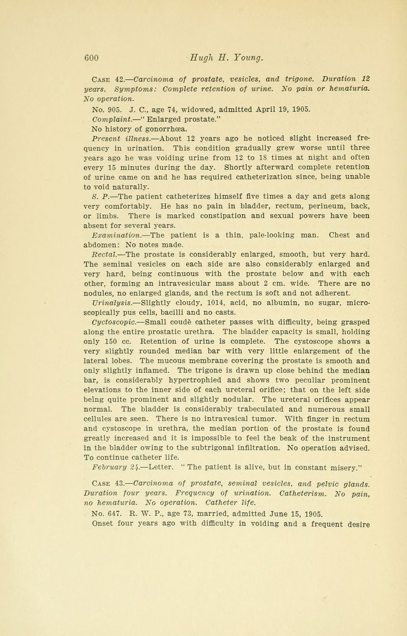Case 42.—Carcinoma of prostate, vesicles, and trigone. Duration 12 years. Symptoms: Complete retention of urine. No pain or hematuria. 2so operation. No. 905. J. C, age 74, widowed, admitted April 19, 1905. Complaint.— Enlarged prostate. No history of gonorrhcEa. Present illness.—About 12 years ago he noticed slight increased fre- quency in urination. This condition gradually grew worse until three years ago he was voiding urine from 12 to IS times at night and often every 15 minutes during the day. Shortly afterward complete retention of urine came on and he has required catheterization since, being unable to void naturally. S. P.—The patient catheterizes himself five times a day and gets along very comfortably. He has no pain in bladder, rectum, perineum, back, or limbs. There is marked constipation and sexual powers have been absent for several years. Examination.—The patient is a thin, pale-looking man. Chest and abdomen: No notes made. Rectal.—The prostate is considerably enlarged, smooth, but very hard. The seminal vesicles on each side are also considerably enlarged and very hard, being continuous with the prostate below and with each other, forming an intravesicular mass about 2 cm. wide. There are no nodules, no enlarged glands, and the rectum is soft and not adherent. Urinalysis.—Slightly cloudy, 1014, acid, no albumin, no sugar, micro- scopically pus cells, bacilli and no casts. Cyctoscopic.—Small coude catheter passes with difficulty, being grasped along the entire prostatic urethra. The bladder capacity is small, holding only 150 cc. Retention of urine is complete. The cystoscope shows a very slightly rounded median bar with very little enlargement of the lateral lobes. The mucous membrane covering the prostate is smooth and only slightly inflamed. The trigone is drawn up close behind the median bar, is considerably hypertrophied and shows two peculiar prominent elevations to the inner side of each ureteral orifice; that on the left side being quite prominent and slightly nodular. The ureteral orifices appear normal. The bladder is considerably trabeculated and numerous small cellules are seen. There is no intravesical tumor. With finger in rectum and cystoscope in urethra, the median portion of the prostate is found greatly increased and it is impossible to feel the beak of the instrument in the bladder owing to the subtrigonal infiltration. No operation advised. To continue catheter life. February 2.'f.—Letter.  The patient is alive, but in constant misery. Case 43.—Carcinoma of prostate, seminal vesicles, and pelvic glands. Duration four years. Frequency of urination. Catheterism. No pain, no hematuria. No operation. Catheter life. No. 647. R. W. P., age 73, married, admitted June 15, 1905. Onset four years ago with difficulty in voiding and a frequent desire