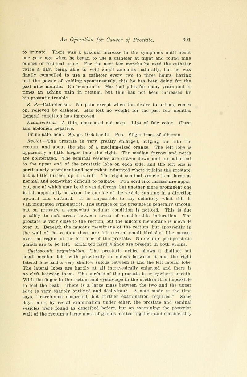 to urinate. There was a gradual increase in the symptoms until about one year ago when he began to use a catheter at night and found nine ounces of residual urine. For the next few months he used the catheter twice a day, being able to void small amounts naturally, but he was finally compelled to use a catheter every two to three hours, having lost the power of voiding spontaneously, this he has been doing for the past nine months. No hematuria. Has had piles for many years and at times an aching pain in rectum, but this has not been increased by his prostatic trouble. *S. P.—Catheterism. No pain except when the desire to urinate comes on, relieved by catheter. Has lost no weight for the past few months. General condition has improved. Examination.—A thin, emaciated old man. Lips of fair color. Chest and abdomen negative. Urine pale, acid. Sp. gr. 1005 bacilli. Pus. Slight trace of albumin. Rectal.—The prostate is very greatly enlarged, bulging far into the rectum, and about the size of a medium-sized orange. The left lobe is apparently a little larger than the right. The median furrow and notch are obliterated. The seminal vesicles are drawn down and are adherent to the upper end of the prostatic lobe on each side, and the left one is particularly prominent and somewhat indurated where it joins the prostate, but a little further up it is soft. The right seminal vesicle is as large as normal and somewhat difficult to palpate. Two cord like masses are appar- ent, one of which may be the vas deferens, but another more prominent one is felt apparently between the outside of the vesicle running in a direction upward and outward. It is impossible to say definitely what this is (an indurated lymphatic?). The surface of the prostate is generally smooth, but on pressure a somewhat nodular condition is noticed. This is due possibly to soft areas between areas of considerable induration. The prostate is very close to the rectum, but the mucous membrane is movable over it. Beneath the mucous membrane of the rectum, but apparently in the wall of the rectum there are felt several small bird-shot like masses over the region of the left lobe of the prostate. No definite peri-prostatic glands are to be felt. Enlarged hard glands are present in both groins. Cystoscopic examination.—The prostatic orifice shows a distinct but small median lobe with practically no sulcus between it and the right lateral lobe and a very shallow sulcus between iz and the left lateral lobe. The lateral lobes are hardly at all intravesically enlarged and there is no cleft between them. The surface of the prostate is everywhere smooth. With the finger in the rectum and cystoscope in the urethra it is impossible to feel the beak. There is a large mass between the two and the upper edge is very sharply outlined and declivitous. A note made at the time says,  carcinoma suspected, but further examination required. Some days later, by rectal examination under ether, the prostate and seminal vesicles were found as described before, but on examining the posterior wall of the rectum a large mass of glands matted together and considerably
