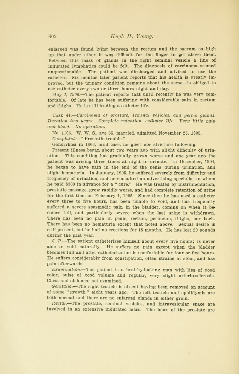 enlarged was found lying between the rectum and the sacrum so high up that under ether it was difficult for the finger to get above them. Between this mass of glands in the right seminal vesicle a line of indurated lymphatics could be felt. The diagnosis of carcinoma seemed unquestionable. The patient was discharged and advised to use the catheter. Six months later patient reports that his health is greatly im- proved, but the urinary condition remains about the same—is obliged to use catheter every two or three hours night and day. May 1, 1906.—The patient reports that until recently he was very com- fortable. Of late he has been suffering with considerable pain in rectum and thighs. He is still leading a catheter life. Case 44.—Carcinoma of prostate, seminal vesicles, and pelvic glands. Duration ttvo years. Complete retention, catheter life. Very little pain and blood. No operation. No. 1106. W. W. S., age 65, married, admitted November 25, 1905. Complaint.— Prostatic trouble. Gonorrhoea in 1866, mild case, no gleet nor stricture following. Present illness began about two years ago with slight difficulty of urin- ation. This condition has gradually grown worse and one year ago the patient was arising three times at night to urinate. In December, 1904, he began to have pain in the end of the penis during urination, and slight hematuria. In January, 1905, he suffered severely from difficulty and frequency of urination, and he consulted an advertising specialist to whom he paid $300 in advance for a  cure. He was treated by instrumentation, prostatic massage, grew rapidly worse, and had complete retention of urine for the first time on February 1, 1905. Since then he has used a catheter every three to five hours, has been unable to void, and has frequently suffered a severe spasmodic pain in the bladder, coming on when it be- comes full, and particularly severe when the last urine is withdrawn. There has been no pain in penis, rectum, perineum, thighs, nor back. There has been no hematuria except that noted above. Sexual desire is still present, but he had no erections for 18 months. He has lost 20 pounds during the past year. 8. P.—The patient catheterizes himself about every five hours; is never able to void naturally. He suffers no pain except when the bladder becomes full and after catheterization is comfortable for four or five hours. He suffers considerably from constipation, often strains at stool, and has pain afterwards. Examination.—The patient is a healthy-looking man with lips of good color, pulse of good volume and regular, very slight arterio-sclerosis. Chest and abdomen not examined. Genitalia.—The right testicle is absent having been removed on account of some  growth  eight years ago. The left testicle and epididymis are both normal and there are no enlarged glands in either groin. Rectal.—The prostate, seminal vesicles, and intravesicular space are involved in an extensive indurated mass. The lobes of the prostate are