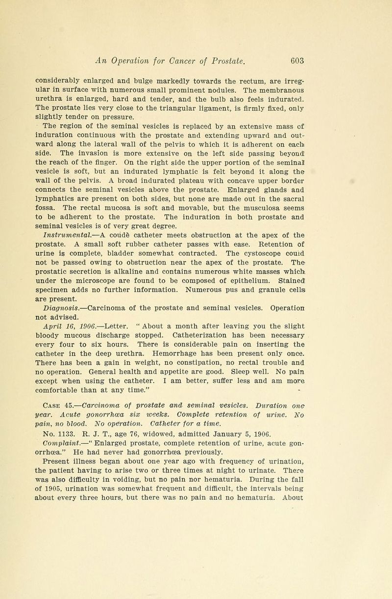 considerably enlarged and bulge markedly towards the rectum, are irreg- ular in surface with numerous small prominent nodules. The membranous urethra is enlarged, hard and tender, and the bulb also feels indurated. The prostate lies very close to the triangular ligament, is firmly fixed, only slightly tender on pressure. The region of the seminal vesicles is replaced by an extensive mass of induration continuous with the prostate and extending upward and out- ward along the lateral wall of the pelvis to which it is adherent on each side. The invasion is more extensive on the left side passing beyond the reach of the finger. On the right side the upper portion of the seminal vesicle is soft, but an indurated lymphatic is felt beyond it along the wall of the pelvis. A broad indurated plateau with concave upper border connects the seminal vesicles above the prostate. Enlarged glands and lymphatics are present on both sides, but none are made out in the sacral fossa. The rectal mucosa is soft and movable, but the musculosa seems to be adherent to the prostate. The induration in both prostate and seminal vesicles is of very great degree. Instrumental.—A coude catheter meets obstruction at the apex of the prostate. A small soft rubber catheter passes with ease. Retention of urine is complete, bladder somewhat contracted. The cystoscope could not be passed owing to obstruction near the apex of the prostate. The prostatic secretion is alkaline and contains numerous white masses whiclt under the microscope are found to be composed of epithelium. Stained specimen adds no further information. Numerous pus and granule cells are present. Diagnosis.—Carcinoma of the prostate and seminal vesicles. Operation not advised. April 16, 1906.—Letter.  About a month after leaving you the slight bloody mucous discharge stopped. Catheterization has been necessary every four to six hours. There is considerable pain on inserting the catheter in the deep urethra. Hemorrhage has been present only once. There has been a gain in weight, no constipation, no rectal trouble and no operation. General health and appetite are good. Sleep well. No pain except when using the catheter. I am better, suffer less and am more comfortable than at any time. Case 45.—Carcinoma of prostate and seminal vesicles. Duration one year. Acute gonorrhoea six weeks. Complete retention of urine. No pain, no Mood. No operation. Catheter for a time. No. 1133. R. J. T., age 76, widowed, admitted January 5, 1906. Complaint.— Enlarged prostate, complete retention of urine, acute gon- orrhoea. He had never had gonorrhoea previously. Present illness began about one year ago with frequency of urination, the patient having to arise two or three times at night to urinate. There was also difficulty in voiding, but no pain nor hematuria. During the fall of 1905, urination was somewhat frequent and difficult, the intervals being about every three hours, but there was no pain and no hematuria. About