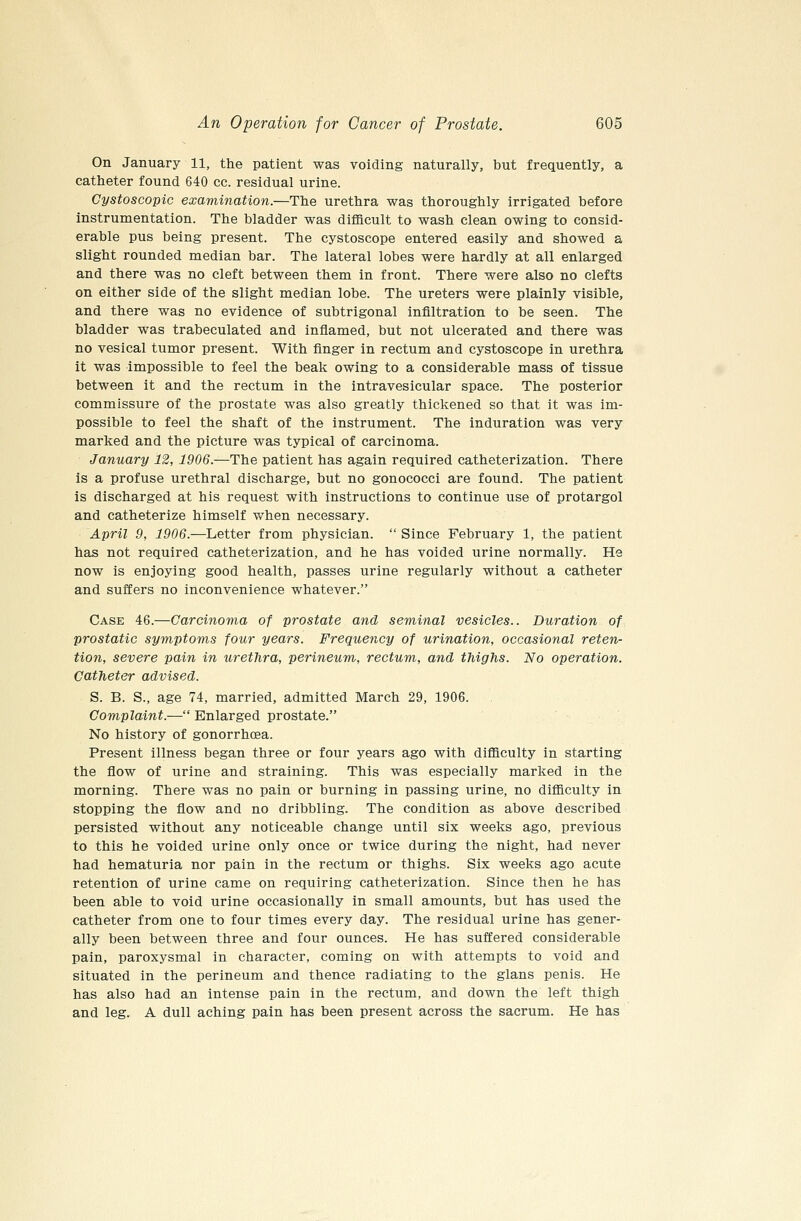 On January 11, the patient was voiding naturally, but frequently, a catheter found 640 cc. residual urine. Gystoscopic examination.—The urethra was thoroughly irrigated before instrumentation. The bladder was difficult to wash clean owing to consid- erable pus being present. The cystoscope entered easily and showed a slight rounded median bar. The lateral lobes were hardly at all enlarged and there was no cleft between them in front. There were also no clefts on either side of the slight median lobe. The ureters were plainly visible, and there was no evidence of subtrigonal infiltration to be seen. The bladder was trabeculated and inflamed, but not ulcerated and there was no vesical tumor present. With finger in rectum and cystoscope in urethra it was impossible to feel the beak owing to a considerable mass of tissue between it and the rectum in the intravesicular space. The posterior commissure of the prostate was also greatly thickened so that it was im- possible to feel the shaft of the instrument. The induration was very marked and the picture was typical of carcinoma. January 12, 1906.—The patient has again required catheterization. There is a profuse urethral discharge, but no gonococci are found. The patient is discharged at his request with instructions to continue use of protargol and catheterize himself when necessary. April 9, 1906.—Letter from physician.  Since February 1, the patient has not required catheterization, and he has voided urine normally. He now is enjoying good health, passes urine regularly without a catheter and suffers no inconvenience whatever. Case 46.—Carcinoma of prostate and seminal vesicles.. Duration of prostatic symptoms four years. Frequency of urination, occasional reten- tion, severe pain in urethra, perineum, rectum, and thighs. No operation. Catheter advised. S. B. S., age 74, married, admitted March 29, 1906. Complaint.— Enlarged prostate. No history of gonorrhoea. Present illness began three or four years ago with difficulty in starting the flow of urine and straining. This was especially marked in the morning. There was no pain or burning in passing urine, no difficulty in stopping the flow and no dribbling. The condition as above described persisted without any noticeable change until six weeks ago, previous to this he voided urine only once or twice during the night, had never had hematuria nor pain in the rectum or thighs. Six weeks ago acute retention of urine came on requiring catheterization. Since then he has been able to void urine occasionally in small amounts, but has used the catheter from one to four times every day. The residual urine has gener- ally been between three and four ounces. He has suffered considerable pain, paroxysmal in character, coming on with attempts to void and situated in the perineum and thence radiating to the glans penis. He has also had an intense pain in the rectum, and down the left thigh and leg. A dull aching pain has been present across the sacrum. He has