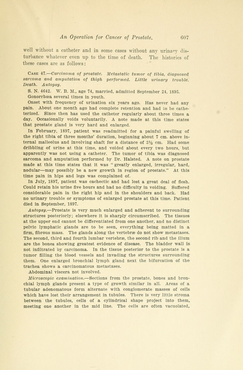 well -without a catheter and in some cases without any urinaTy dis- turbance whatever even up to the time of death. The histories of these cases are as follows: Case 47.—Carcinoma of prostate. Metastatic tumor of tiUa, diagnosed, sarcoma and amputation of thigh performed. Little urinary trouble. Death. Autopsy. S. N. 4642. W. B. M., age 74, married, admitted September 24, 1895. Gonorrhoea several times in youth. Onset with frequency of urination six years ago. Has never had any pain. About one month ago had complete retention and had to be cathe- terized. Since then has used the catheter regularly about three times a day. Occasionally voids voluntarily. A note made at this time states that prostate gland is very hard and enlarged. In February, 1897, patient was readmitted for a painful swelling of the right tibia of three months' duration, beginning about 7 cm. above in- ternal malleolus and involving shaft for a distance of 3% cm. Had some dribbling of urine at this time, and voided about every two hours, but apparently was not using a catheter. The tumor of tibia was diagnosed sarcoma and amputation performed by Dr. Halsted. A note on prostate made at this time states that it was  greatly enlarged, irregular, hard, nodular—may possibly be a new growth in region of prostate. At this time pain in hips and legs was complained of. In July, 1897, patient was cachectic and had lost a great deal of flesh. Could retain his urine five hours and had no difficulty in voiding. Suffered considerable pain in the right hip and in the shoulders and back. Had no urinary trouble or symptoms of enlarged prostate at this time. Patient died in September, 1897. Autopsy.—Prostate is very much enlarged and adherent to surrounding structures posteriorly; elsewhere it is sharply circumscribed. The tissues at the upper end cannot be differentiated from one another, and no distinct pelvic lymphatic glands are to be seen, everything being matted in a firm, fibrous mass. The glands along the vertebrae do not show metastases. The second, third and fourth lumbar vertebras, the second rib and the ilium are the bones showing greatest evidence of disease. The bladder wall is not infiltrated by carcinoma. In the tissue posterior to the prostate is a tumor filling the blood vessels and invading the structures surrounding them. One enlarged bronchial lymph gland next the bifurcation of the trachea shows a carcinomatous metastases. Abdominal viscera not involved. Microscopic examination.—Sections from the prostate, bones and bron- chial lymph glands present a type of growth similar in all. Areas of a tubular adenomatous form alternate with conglomerate masses of cells which have lost their arrangement in tubules. There is very little stroma between the tubules, cells of a cylindrical shape project into them,. meeting one another in the mid line. The cells are often vacuolated.
