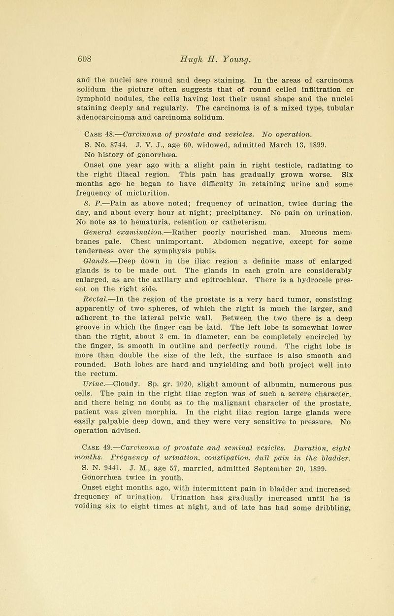 and the nuclei are round and deep staining. In the areas of carcinoma solidum the picture often suggests that of round celled infiltration or lymphoid nodules, the cells having lost their usual shape and the nuclei staining deeply and regularly. The carcinoma is of a mixed type, tubular adenocarcinoma and carcinoma solidum. Case 48.—Carcinoma of prostate and vesicles. No operation. S. No. 8744. J. V. J., age 60, widowed, admitted March 13, 1899. No history of gonorrhoea. Onset one year ago with a slight pain in right testicle, radiating to the right iliacal region. This pain has gradually grown worse. Six months ago he began to have difiiculty in retaining urine and some frequency of micturition. S. P.—Pain as above noted; frequency of urination, twice during the day, and about every hour at night; precipitancy. No pain on urination. No note as to hematuria, retention or catheterism. General examination.—Rather poorly nourished man. Mucous mem- branes pale. Chest unimportant. Abdomen negative, except for some tenderness over the symphysis pubis. Glands.—Deep down in the iliac region a definite mass of enlarged glands is to be made out. The glands in each groin are considerably enlarged, as are the axillary and epitrochlear. There is a hydrocele pres- ent on the right side. Rectal.—In the region of the prostate is a very hard tumor, consisting apparently of two spheres, of which the right is much the larger, and adherent to the lateral pelvic wall. Between the two there is a deep groove in which the finger can be laid. The left lobe is somewhat lower than the right, about 3 cm. in diameter, can be completely encircled by the finger, is smooth in outline and perfectly round. The right lobe is more than double the size of the left, the surface is also smooth and rounded. Both lobes are hard and unyielding and both project well into the rectum. Urine.—Cloudy. Sp. gr. 1020, slight amount of albumin, numerous pus cells. The pain in the right iliac region was of such a severe character, and there being no doubt as to the malignant character of the prostate, patient was given morphia. In the right iliac region large glands were easily palpable deep down, and they were very sensitive to pressure. No operation advised. Case 49.—Carcinoma of prostate and seminal vesicles. Duration, eight months. Frequency of urination, constipation, dull pain in the bladder. S. N. 9441. J. M., age 57, married, admitted September 20, 1899. Gonorrhoea twice in youth. Onset eight months ago, with intermittent pain in bladder and increased frequency of urination. Urination has gradually increased until he is voiding six to eight times at night, and of late has had some dribbling.