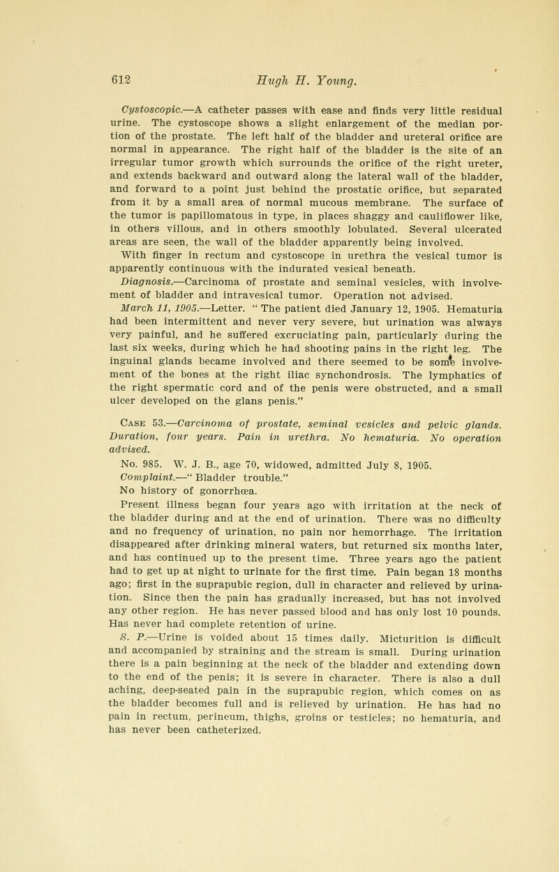 Gystoscopic.—A catheter passes with ease and finds very little residual urine. The cystoscope shows a slight enlargement of the median por- tion of the prostate. The left half of the bladder and ureteral orifice are normal in appearance. The right half of the bladder is the site of an irregular tumor growth which surrounds the orifice of the right ureter, and extends backward and outward along the lateral wall of the bladder, and forward to a point just behind the prostatic orifice, but separated from it by a small area of normal mucous membrane. The surface of the tumor is papillomatous in type, in places shaggy and cauliflower like, in others villous, and in others smoothly lobulated. Several ulcerated areas are seen, the wall of the bladder apparently being involved. With finger in rectum and cystoscope in urethra the vesical tumor is apparently continuous with the indurated vesical beneath. Diagnosis.—Carcinoma of prostate and seminal vesicles, with involve- ment of bladder and intravesical tumor. Operation not advised. March 11, 1905.—Letter.  The patient died January 12, 1905. Hematuria had been intermittent and never very severe, but urination was always very painful, and he suffered excruciating pain, particularly during the last six weeks, during which he had shooting pains in the right leg. The inguinal glands became involved and there seemed to be som^ involve- ment of the bones at the right iliac synchondrosis. The lymphatics of the right spermatic cord and of the penis were obstructed, and a small ulcer developed on the glans penis. Case 53.—Carcinoma of prostate, seminal vesicles and pelvic glands. Duration, four years. Pain in urethra. No hematuria. No operation advised. No. 985. W. J. B., age 70, widowed, admitted July 8, 1905. Complaint.— Bladder trouble. No history of gonorrhoea. Present illness began four years ago with irritation at the neck of the bladder during and at the end of urination. There was no difficulty and no frequency of urination, no pain nor hemorrhage. The irritation disappeared after drinking mineral waters, but returned six months later, and has continued up to the present time. Three years ago the patient had to get up at night to urinate for the first time. Pain began 18 months ago; first in the suprapubic region, dull in character and relieved by urina- tion. Since then the pain has gradually increased, but has not involved any other region. He has never passed blood and has only lost 10 pounds. Has never had complete retention of urine. S- P-—Urine is voided about 15 times daily. Micturition is difficult and accompanied by straining and the stream is small. During urination there is a pain beginning at the neck of the bladder and extending down to the end of the penis; it is severe in character. There is also a dull aching, deep-seated pain in the suprapubic region, which comes on as the bladder becomes full and is relieved by urination. He has had no pain in rectum, perineum, thighs, groins or testicles; no hematuria, and has never been catheterized.