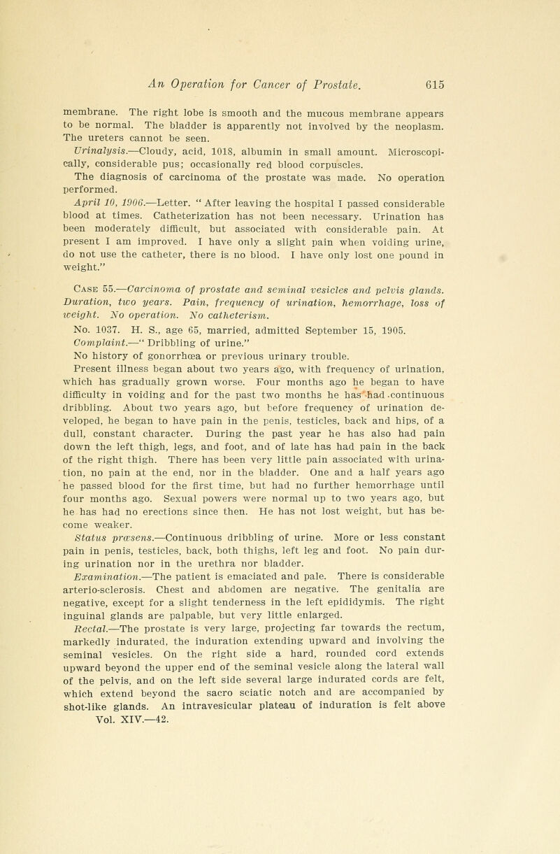 membrane. The right lobe is smooth and the mucous membrane appears to be normal. The bladder is apparently not involved by the neoplasm. The ureters cannot be seen. Urinalysis.—Cloudy, acid, 1018, albumin in small amount. Microscopi- cally, considerable pus; occasionally red blood corpuscles. The diagnosis of carcinoma of the prostate was made. No operation performed. April 10, 1906.—Ijetter.  After leaving the hospital I passed considerable blood at times. Catheterization has not been necessary. Urination has been moderately difficult, but associated with considerable pain. At present I am improved. I have only a slight pain when voiding urine, do not use the catheter, there is no blood. I have only lost one pound in weight. Case 55.—Carcinoma of prostate and seminal vesicles and pelvis glands. Duration, two years. Pain, frequency of urination, TiemorrTiage, loss of tceight. No operation. No catheterism. No. 1037. H. S., age 65, married, admitted September 15, 1905. Complaint.— Dribbling of urine. No history of gonorrhoea or previous urinary trouble. Present illness began about two years ago, with frequency of urination, which has gradually grown worse. Four months ago he began to have diflBculty in voiding and for the past two months he has'^had .continuous dribbling. About two years ago, but before frequency of urination de- veloped, he began to have pain in the penis, testicles, back and hips, of a dull, constant character. During the past year he has also had pain down the left thigh, legs, and foot, and of late has had pain in the back of the right thigh. There has been very little pain associated with urina- tion, no pain at the end, nor in the bladder. One and a half years ago he passed blood for the first time, but had no further hemorrhage until four months ago. Sexual powers were normal up to two years ago, but he has had no erections since then. He has not lost weight, but has be- come weaker. Status prcesens.—Continuous dribbling of urine. More or less constant pain in penis, testicles, back, both thighs, left leg and foot. No pain dur- ing urination nor in the urethra nor bladder. Examination.—The patient is emaciated and pale. There is considerable arterio-sclerosis. Chest and abdomen are negative. The genitalia are negative, except for a slight tenderness in the left epididymis. The right inguinal glands are palpable, but very little enlarged. Rectal.—The prostate is very large, projecting far towards the rectum, markedly indurated, the induration extending upward and involving the seminal vesicles. On the right side a hard, rounded cord extends upward beyond the upper end of the seminal vesicle along the lateral wall of the pelvis, and on the left side several large indurated cords are felt, which extend beyond the sacro sciatic notch and are accompanied by shot-like glands. An intravesicular plateau of induration is felt above Vol. XIV.—42.