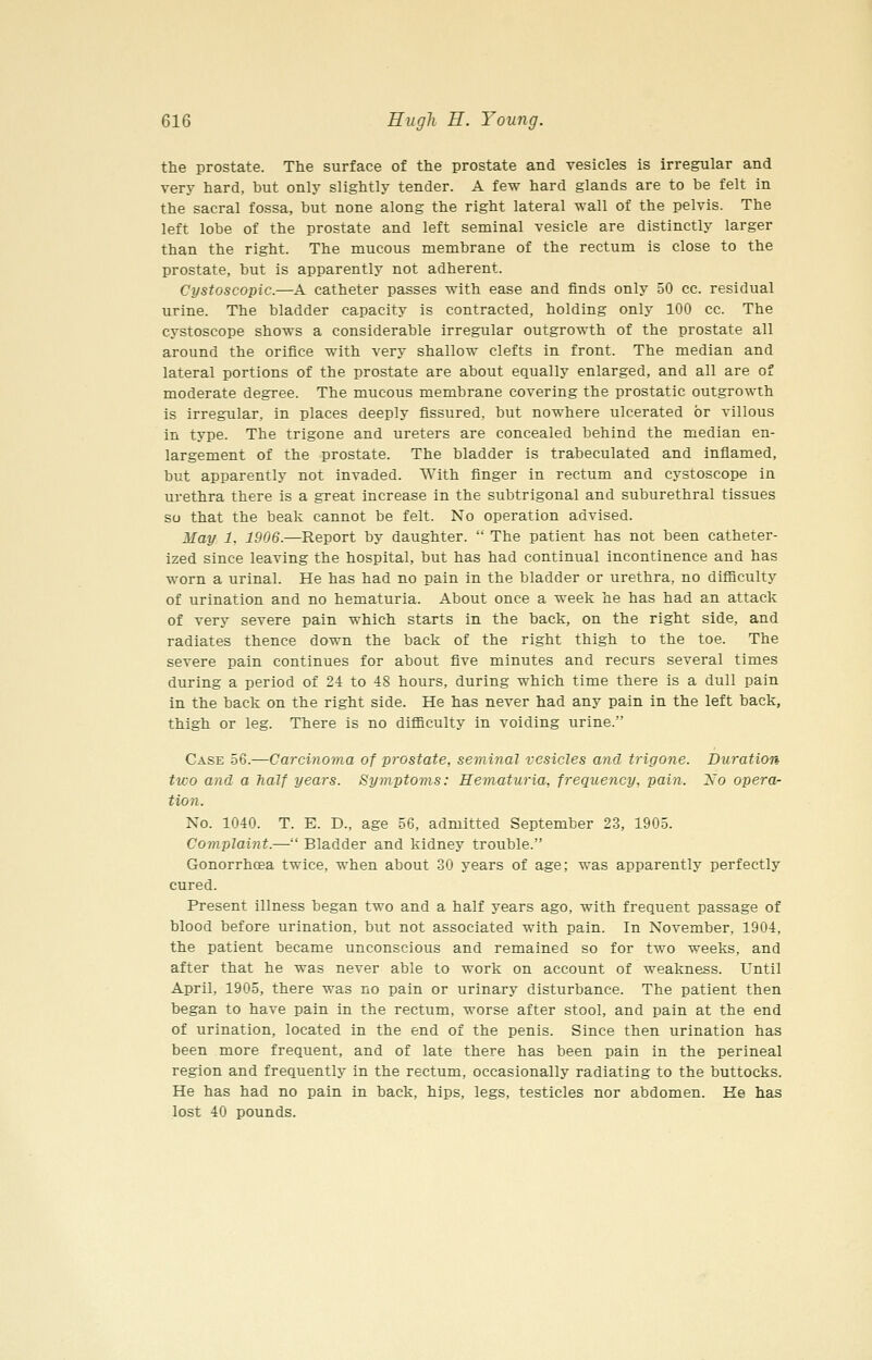 the prostate. The surface of the prostate and vesicles is irregular and very hard, but only slightly tender. A few hard glands are to be felt in the sacral fossa, but none along the right lateral wall of the pelvis. The left lobe of the prostate and left seminal vesicle are distinctly larger than the right. The mucous membrane of the rectum is close to the prostate, but is apparently not adherent. Cystoscopic.—A catheter passes with ease and finds only 50 cc. residual urine. The bladder capacity is contracted, holding only 100 cc. The cystoscope shows a considerable irregular outgrowth of the prostate all around the orifice with very shallow clefts in front. The median and lateral portions of the prostate are about equally enlarged, and all are of moderate degree. The mucous membrane covering the prostatic outgrowth is irregular, in places deeply fissured, but nowhere ulcerated or villous in type. The trigone and ureters are concealed behind the median en- largement of the prostate. The bladder is trabeculated and inflamed, but apparently not invaded. With finger in rectum and cystoscope in urethra there is a great increase in the subtrigonal and suburethral tissues so that the beak cannot be felt. No operation advised. May 1, 1906.—Report by daughter.  The patient has not been catheter- ized since leaving the hospital, but has had continual incontinence and has worn a urinal. He has had no pain in the bladder or urethra, no difiiculty of urination and no hematuria. About once a week he has had an attack of very severe pain which starts in the back, on the right side, and radiates thence down the back of the right thigh to the toe. The severe pain continues for about five minutes and recurs several times during a period of 24 to 48 hours, during which time there is a dull pain in the back on the right side. He has never had any pain in the left back, thigh or leg. There is no difficulty in voiding urine. Case 56.—Carcinoma of prostate, seminal vesicles and trigone. Duration two and a half years. Symptoms: Hematuria, frequency, pain. Xo opera- tion. No. 1040. T. E. D., age 56, admitted September 23, 1905. Complaint.— Bladder and kidney trouble. Gonorrhoea twice, when about 30 years of age; was apparently perfectly cured. Present illness began two and a half years ago, with frequent passage of blood before urination, but not associated with pain. In November, 1904, the patient became unconscious and remained so for two weeks, and after that he was never able to work on account of weakness. Until April, 1905, there was no pain or urinary disturbance. The patient then began to have pain in the rectum, worse after stool, and pain at the end of urination, located in the end of the penis. Since then urination has been more frequent, and of late there has been pain in the perineal region and frequently in the rectum, occasionally radiating to the buttocks. He has had no pain in back, hips, legs, testicles nor abdomen. He has lost 40 pounds.