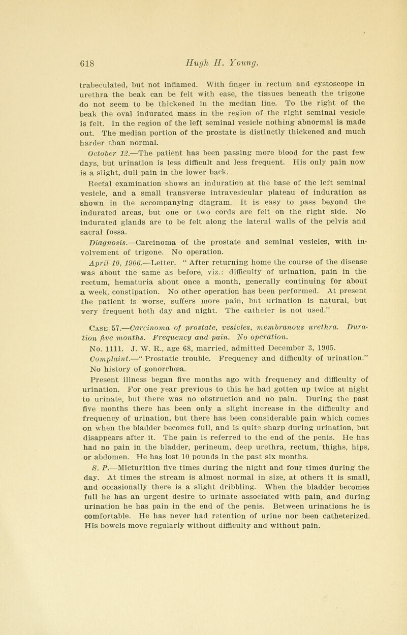 trabeculated, but not inflamed. With finger in rectum and cystoscope in urethra the beak can be felt with ease, the tissues beneath the trigone do not seem to be thickened in the median line. To the right of the beak the oval indurated mass in the region of the right seminal vesicle is felt. In the region of the left seminal vesicle nothing abnormal is made out. The median portion of the prostate is distinctly thickened and much harder than normal. October 12.—The patient has been passing more blood for the past few days, but urination is less difficult and less frequent. His only pain now Is a slight, dull pain in the lower back. Rectal examination shows an induration at the base of the left seminal vesicle, and a small transverse intravesicular plateau of induration as shown in the accompanying diagram. It is easy to pass beyond the indurated areas, but one or two cords are felt on the right side. No indurated glands are to be felt along the lateral walls of the pelvis and sacral fossa. Diagnosis.—Carcinoma of the prostate and seminal vesicles, with in- volvement of trigone. No operation. April 10, 1906.—Letter.  After returning home the course of the disease was about the same as before, viz.: difficulty of urination, pain in the rectum, hematuria about once a month, generally continuing for about ;a week, constipation. No other operation has been performed. At present the patient is worse, suffers more pain, but urination is natural, but very frequent both day and night. The catheter is not used. Case BT.—Carcinoma of prostate, vesicles, membranous urethra. Dura- tion five months. Frequency and pain. No operation. No. 1111. J. W. R., age 68, married, admitted December 3, 1905. Complaint.— Prostatic trouble. Frequency and difficulty of urination. No history of gonorrhoea. Present illness began five months ago with frequency and difficulty of urination. For one year previous to this he had gotten up twice at night to urinate, but there was no obstruction and no pain. During the past five months there has been only a slight increase in the difficulty and frequency of urination, but there has been considerable pain which comes on when the bladder becomes full, and is quite sharp during urination, but disappears after it. The pain is referred to the end of the penis. He has had no pain in the bladder, perineum, deep urethra, rectum, thighs, hips, or abdomen. He has lost 10 pounds in the past six months. 8. P.—Micturition five times during the night and four times during the day. At times the stream is almost normal in size, at others it is small, and occasionally there is a slight dribbling. When the bladder becomes full he has an urgent desire to urinate associated with pain, and during urination he has pain in the end of the penis. Between urinations he is comfortable. He has never had retention of urine nor been catheterized. His bowels move regularly without difficulty and without pain.