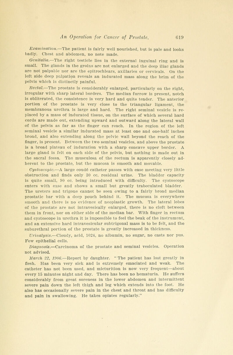 Examination.—The patient is fairly well nourished, but is pale and looks badly. Chest and abdomen, no note made. Genitalia.—The right testicle lies in the external inguinal ring and is small. The glands in the groins are not enlarged and the deep iliac glands are not palpable nor are the epitrochlears, axillaries or cervicals. On the left side deep palpati9n reveals an indurated mass along the brim of the pelvis which is distinctly painful. Rectal.—The prostate is considerably enlarged, particularly on the right, irregular with sharp lateral borders. The median furrow is present, notch is obliterated, the consistence is very hard and quite tender. The anterior portion of the prostate is very close to the triangular ligament, the membranous urethra is large and hard. The right seminal vesicle is re- placed by a mass of indurated tissue, on the surface of which several hard cords are made out, extending upward and outward along the lateral wall of the pelvis as far as the finger can reach. In the region of the left seminal vesicle a similar indurated mass at least one and one-half inches broad, and also extending along the pelvic wall beyond the reach of the finger, is present. Between the two seminal vesicles, and above the prostate is a broad plateau of induration with a sharp concave upper border. A large gland is felt on each side of the pelvis, but nothing is made out in the sacral fossa. The musculosa of the rectum is apparently closely ad- herent to the prostate, but the mucosa is smooth and movable. Gystoscopic.—A large coude catheter passes with ease meeting very little obstruction and finds only 30 cc. residual urine. The bladder capacity is quite small, 90 cc. being introduced with difficulty. The cystoscope enters with ease and shows a small but greatly trabeculated bladder. The ureters and trigone cannot be seen owing to a fairly broad median prostatic bar with a deep pouch behind it. The mucosa is everywhere smooth and there is no evidence of neoplastic growth. The lateral lobes of the prostate are not intravesically enlarged, there is no cleft between them in front, nor on either side of the median bar. With finger in rectum and cystoscope in urethra it is impossible to feel the beak of the instrument, and an extensive hard intravesicular subtrigonal mass is to be felt, and the suburethral portion of the prostate is greatly increased in thickness. Urinalysis.—Cloudy, acid, 1024, no albumin, no sugar, no casts nor pus. Few epithelial cells. Diagnosis.—Carcinoma of the prostate and seminal vesicles. Operation not advised. March 22, 1906.—Report by daughter.  The patient has lost greatly in flesh. Has been very sick and is extremely emaciated and weak. The catheter has not been used, and micturition is now very frequent—about every 15 minutes night and day. There has been no hematuria. He suffers considerably from great soreness in the lower abdomen and intermittent severe pain down the left thigh and leg which extends into the foot. He also has occasionally severe pain in the chest and throat and has difficulty and pain in swallowing. He takes opiates regularly.