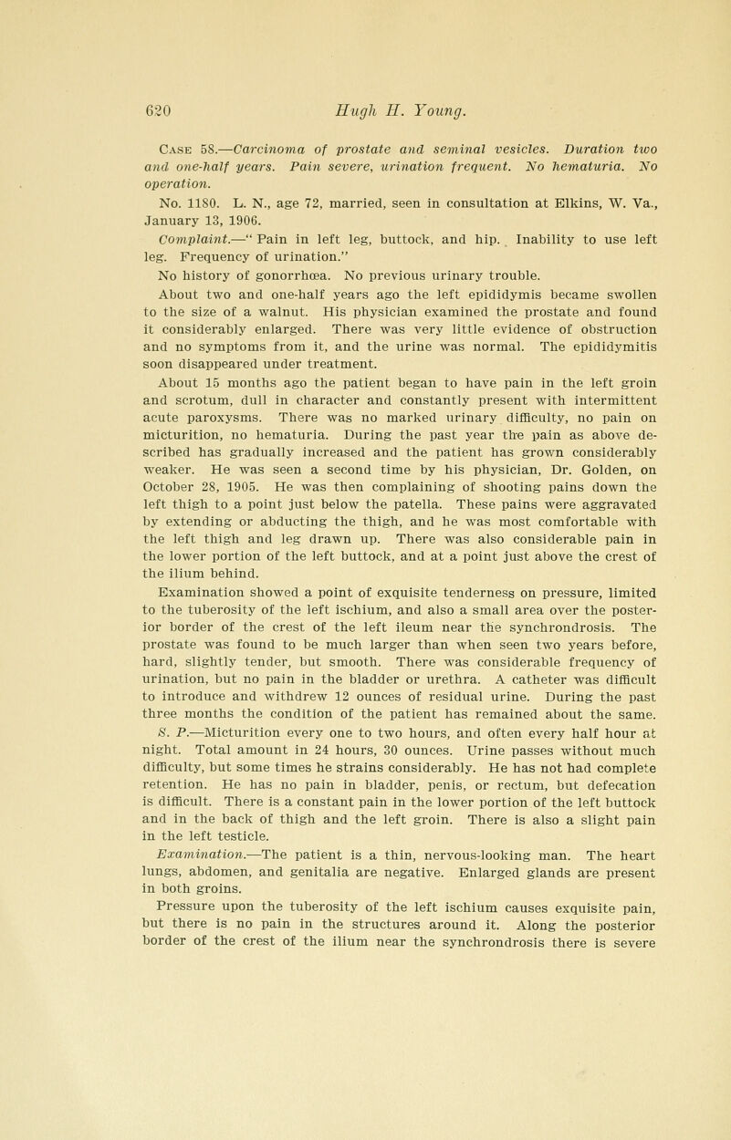 Case 58.—Carcinoma of prostate and seminal vesicles. Duration two and one-half years. Pain severe, urination frequent. No hematuria. No operation. No. 1180. L. N., age 72, married, seen in consultation at Elkins, W. Va., January 13, 1906. Complaint.— Pain in left leg, buttock, and hip. Inability to use left leg. Frequency of urination. No history of gonorrhoea. No previous urinary trouble. About two and one-half years ago the left epididymis became swollen to the size of a walnut. His physician examined the prostate and found it considerably enlarged. There was very little evidence of obstruction and no symptoms from it, and the urine was normal. The epididymitis soon disappeared under treatment. About 15 months ago the patient began to have pain in the left groin and scrotum, dull in character and constantly present with intermittent acute paroxysms. There was no marked urinary difficulty, no pain on micturition, no hematuria. During the past year the pain as above de- scribed has gradually increased and the patient has grown considerably weaker. He was seen a second time by his physician. Dr. Golden, on October 28, 1905. He was then complaining of shooting pains down the left thigh to a point just below the patella. These pains were aggravated by extending or abducting the thigh, and he was most comfortable with the left thigh and leg drawn up. There was also considerable pain in the lower portion of the left buttock, and at a point just above the crest of the ilium behind. Examination showed a point of exquisite tenderness on pressure, limited to the tuberosity of the left ischium, and also a small area over the poster- ior border of the crest of the left ileum near the synchrondrosis. The prostate was found to be much larger than when seen two years before, hard, slightly tender, but smooth. There was considerable frequency of urination, but no pain in the bladder or urethra. A catheter was difficult to introduce and withdrew 12 ounces of residual urine. During the past three months the condition of the patient has remained about the same. 8. P.—Micturition every one to two hours, and often every half hour at night. Total amount in 24 hours, 30 ounces. Urine passes without much difficulty, but some times he strains considerably. He has not had complete retention. He has no pain in bladder, penis, or rectum, but defecation is difficult. There is a constant pain in the lower portion of the left buttock and in the back of thigh and the left groin. There is also a slight pain in the left testicle. Examination.—The patient is a thin, nervous-looking man. The heart lungs, abdomen, and genitalia are negative. Enlarged glands are present in both groins. Pressure upon the tuberosity of the left ischium causes exquisite pain, but there is no pain in the structures around it. Along the posterior border of the crest of the ilium near the synchrondrosis there is severe