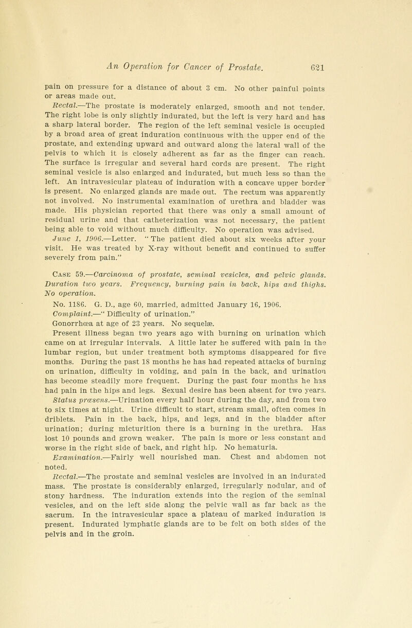 pain on pressure for a distance of about 3 cm. No other painful points or areas made out. Rectal.~The prostate is moderately enlarged, smooth and not tender. The right lobe is only slightly indurated, but the left is very hard and has a sharp lateral border. The region of the left seminal vesicle is occupied by a broad area of great induration continuous with the upper end of the prostate, and extending upward and outward along the lateral wall of the pelvis to which it is closely adherent as far as the finger can reach. The surface is irregular and several hard cords are present. The right seminal vesicle is also enlarged and indurated, but much less so than the left. An intravesicular plateau of induration with a concave upper border is present. No enlarged glands are made out. The rectum was apparently not involved. No instrumental examination of urethra and bladder was made. His physician reported that there was only a small amount of residual urine and that catheterization was not necessary, the patient being able to void without much difficulty. No operation was advised. Ju7ie 1, 1906.—Letter.  The patient died about six weeks after your visit. He was treated by X-ray without benefit and continued to suffer severely from pain. Case 59.—Carcinoma of prostate, seminal vesicles, and pelvic glands. Duration two years. Frequency, burning pain in bacTc, hips and thighs. No operation. No. 1186. G. D., age 60, married, admitted January 16, 1906. Complaint.— Difficulty of urination. GonorrhcEa at age of 23 years. No sequelae. Present illness began two years ago with burning on urination which came on at irregular intervals. A little later he suffered with pain in the lumbar region, but under treatment both symptoms disappeared for five months. During the past 18 months he has had repeated attacks of burning on urination, difficulty in voiding, and pain in the back, and urination has become steadily more frequent. During the past four months he has had pain in the hips and legs. Sexual desire has been absent for two years. Status prwsens.—Urination every half hour during the day, and from two to six times at night. Urine difficult to start, stream small, often comes in driblets. Pain in the back, hips, and legs, and in the bladder after urination; during micturition there is a burning in the urethra. Has lost 10 pounds and grown weaker. The pain is more or less constant and worse in the right side of back, and right hip. No hematuria. Examination.—Fairly well nourished man. Chest and abdomen not noted. Rectal.—The prostate and seminal vesicles are involved in an indurated mass. The prostate is considerably enlarged, irregularly nodular, and of stony hardness. The induration extends into the region of the seminal vesicles, and on the left side along the pelvic wall as far back as the sacrum. In the intravesicular space a plateau of marked induration is present. Indurated lymphatic glands are to be felt on both sides of the pelvis and in the groin.