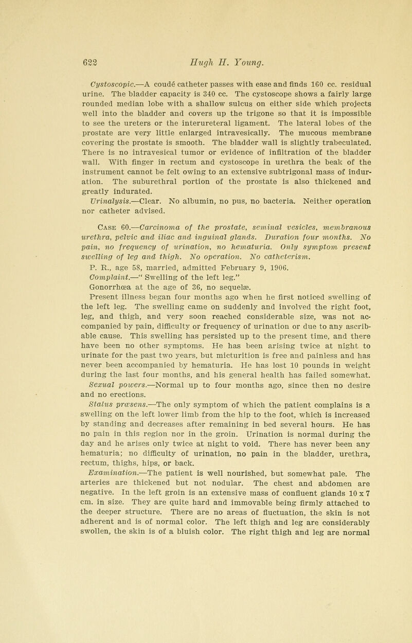 Cystoscopic.—A coude catheter passes with ease and finds 160 cc. residual urine. The bladder capacity is 340 cc. The cystoscope shows a fairly large rounded median lobe with a shallow sulcus on either side which projects well into the bladder and covers up the trigone so that it is impossible to see the ureters or the interureteral ligament. The lateral lobes of the prostate are very little enlarged intravesically. The mucous membrane covering the prostate is smooth. The bladder wall is slightly trabeculated. There is no intravesical tumor or evidence of infiltration of the bladder wall. With finger in rectum and cystoscope in urethra the beak of the instrument cannot be felt owing to an extensive subtrigonal mass of indur- ation. The suburethral portion of the prostate is also thickened and greatly indurated. Urinalysis.—Clear. No albumin, no pus, no bacteria. Neither operation nor catheter advised. Case 60.—Carcinoma of the prostate, seminal vesicles, memManous urethra, pelvic and iliac and inguinal glands. Duration four months. No pain, no frequency of urination, no hematuria. Only symptom present swelling of leg and thigh. No operation. No catheterism. P. R., age 58, married, admitted February 9, 1906. Complaint.— Swelling of the left leg. Gonorrhoea at the age of 36, no sequelae. Present illness began four months ago when he first noticed swelling of the left leg. The swelling came on suddenly and involved the right foot, leg, and thigh, and very soon reached considerable size, was not ac- companied by pain, difiiculty or frequency of urination or due to any ascrib- able cause. This swelling has persisted up to the present time, and there have been no other symptoms. He has been arising twice at night to urinate for the past two years, but micturition is free and painless and has never been accompanied by hematuria. He has lost 10 pounds in weight during the last four months, and his general health has failed somewhat. Sexual powers.—Normal up to four months ago, since then no desire and no erections. Status prwsens.—The only symptom of which the patient complains is a swelling on the left lower limb from the hip to the foot, which is increased by standing and decreases after remaining in bed several hours. He has no pain in this region nor in the groin. Urination is normal during the day and he arises only twice at night to void. There has never been any hematuria; no difficulty of urination, no pain in the bladder, urethra, rectum, thighs, hips, or back. Examination.—The patient is well nourished, but somewhat pale. The arteries are thickened but not nodular. The chest and abdomen are negative. In the left groin is an extensive mass of confluent glands 10 x 7 cm. in size. They are quite hard and immovable being firmly attached to the deeper structure. There are no areas of fluctuation, the skin is not adherent and is of normal color. The left thigh and leg are considerably swollen, the skin is of a bluish color. The right thigh and leg are normal