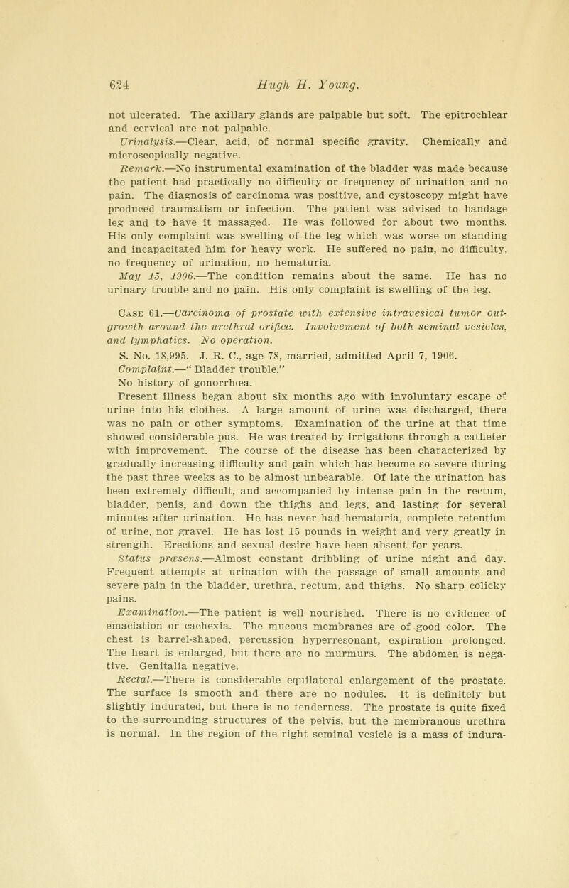 not ulcerated. The axillary glands are palpable but soft. The epitrochlear and cervical are not palpable. Urinalysis.—Clear, acid, of normal specific gravity. Chemically and microscopically negative. Remark.—No instrumental examination of the bladder was made because the patient had practically no difficulty or frequency of urination and no pain. The diagnosis of carcinoma vpas positive, and cystoscopy might have produced traumatism or infection. The patient was advised to bandage leg and to have it massaged. He was followed for about two months. His only complaint was swelling of the leg which was worse on standing and incapacitated him for heavy work. He suffered no pain, no difficulty, no frequency of urination, no hematuria. May 15, 1906.—The condition remains about the same. He has no urinary trouble and no pain. His only complaint is swelling of the leg. Case 61.—Carcinoma of prostate with extensive intravesical tumor out- growth around the urethral orifice. Involvement of both seminal vesicles, and lymphatics. No operation. S. No. 18,995. J. R. C, age 78, married, admitted April 7, 1906. Complaint.— Bladder trouble. No history of gonorrhoea. Present illness began about six months ago with involuntary escape of urine into his clothes. A large amount of urine was discharged, there was no pain or other symptoms. Examination of the urine at that time showed considerable pus. He was treated by irrigations through a catheter with improvement. The course of the disease has been characterized by gradually increasing difficulty and pain which has become so severe during the past three weeks as to be almost unbearable. Of late the urination has been extremely difficult, and accompanied by intense pain in the rectum, bladder, penis, and down the thighs and legs, and lasting for several minutes after urination. He has never had hematuria, complete retention of urine, nor gravel. He has lost 15 pounds in weight and very greatly in strength. Erections and sexual desire have been absent for years. Status prccsens.—Almost constant dribbling of urine night and day. Frequent attempts at urination with the passage of small amounts and severe pain in the bladder, urethra, rectum, and thighs. No sharp colicky pains. Examination.—The patient is well nourished. There is no evidence of emaciation or cachexia. The mucous membranes are of good color. The chest is barrel-shaped, percussion hyperresonant, expiration prolonged. The heart is enlarged, but there are no murmurs. The abdomen is nega- tive. Genitalia negative. Rectal.—There is considerable equilateral enlargement of the prostate. The surface is smooth and there are no nodules. It is definitely but slightly indurated, but there is no tenderness. The prostate is quite fixed to the surrounding structures of the pelvis, but the membranous urethra is normal. In the region of the right seminal vesicle is a mass of indura-