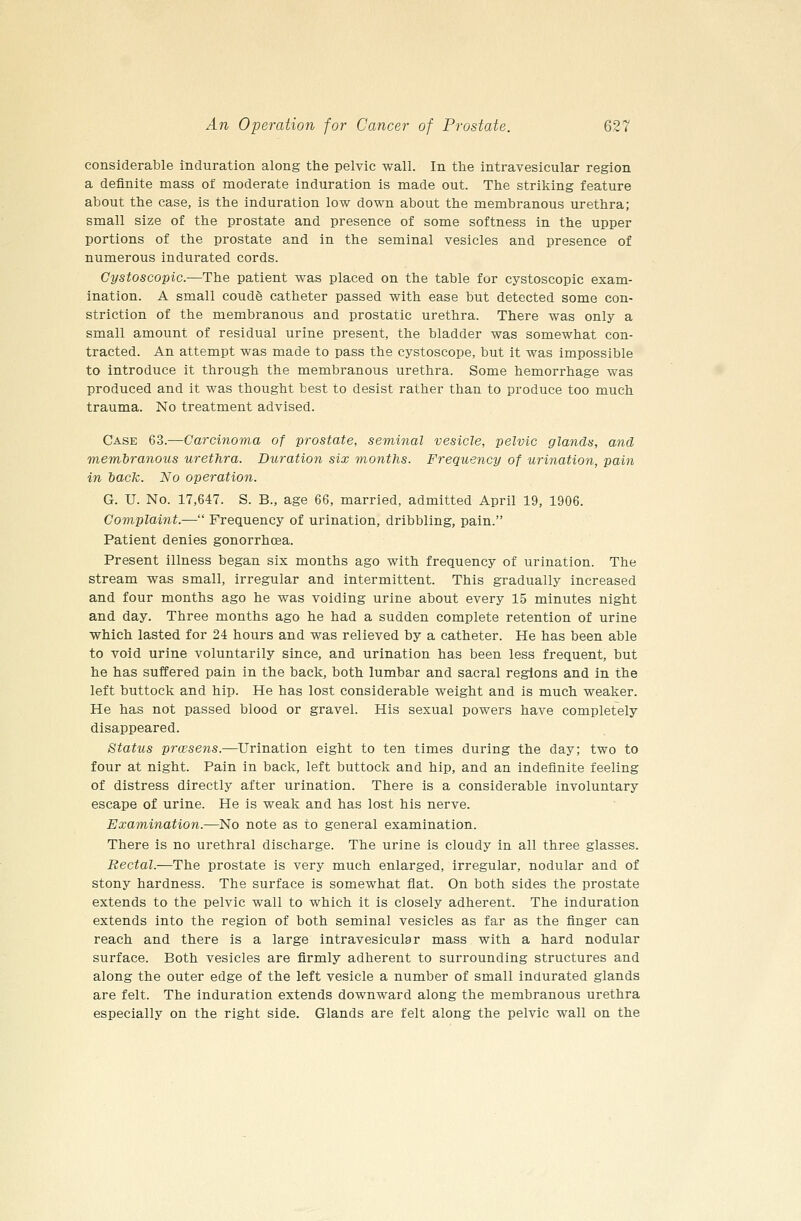 considerable induration along the pelvic wall. In the intravesicular region a definite mass of moderate induration is made out. The striking feature about the case, is the induration low down about the membranous urethra; small size of the prostate and presence of some softness in the upper portions of the prostate and in the seminal vesicles and presence of numerous indurated cords. Cystoscopic.—The patient was placed on the table for cystoscopic exam- ination. A small coude catheter passed with ease but detected some con- striction of the membranous and prostatic urethra. There was only a small amount of residual urine present, the bladder was somewhat con- tracted. An attempt was made to pass the cystoscope, but it was impossible to introduce it through the membranous urethra. Some hemorrhage was produced and it was thought best to desist rather than to produce too much trauma. No treatment advised. Case 63.—Carcinoma of prostate, seminal vesicle, pelvic glands, and viembranous urethra. Duration six months. Frequency of urination, pain in hack. No operation. G. U. No. 17,647. S. B., age 66, married, admitted April 19, 1906. Complaint.— Frequency of urination, dribbling, pain. Patient denies gonorrhoea. Present illness began six months ago with frequency of urination. The stream was small, irregular and intermittent. This gradually increased and four months ago he was voiding urine about every 15 minutes night and day. Three months ago he had a sudden complete retention of urine which lasted for 24 hours and was relieved by a catheter. He has been able to void urine voluntarily since, and urination has been less frequent, but he has suffered pain in the back, both lumbar and sacral regions and in the left buttock and hip. He has lost considerable weight and is much weaker. He has not passed blood or gravel. His sexual powers have completely disappeared. Status prcesens.—Urination eight to ten times during the day; two to four at night. Pain in back, left buttock and hip, and an indefinite feeling of distress directly after urination. There is a considerable involuntary escape of urine. He is weak and has lost his nerve. Examination.—No note as to general examination. There is no urethral discharge. The urine is cloudy in all three glasses. Rectal.—The prostate is very much enlarged, irregular, nodular and of stony hardness. The surface is somewhat flat. On both sides the prostate extends to the pelvic wall to which it is closely adherent. The induration extends into the region of both seminal vesicles as far as the finger can reach and there is a large intravesicular mass with a hard nodular surface. Both vesicles are firmly adherent to surrounding structures and along the outer edge of the left vesicle a number of small indurated glands are felt. The induration extends downward along the membranous urethra especially on the right side. Glands are felt along the pelvic wall on the