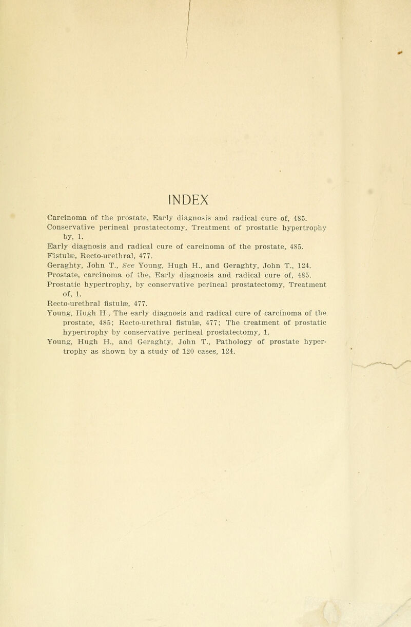 INDEX Carcinoma of the prostate, Early diagnosis and radical cure of, 485. Conservative perineal prostatectomy, Treatment of prostatic hypertrophy by, 1. Early diagnosis and radical cure of carcinoma of the prostate, 485. Fistulse, Recto-urethral, 477. Geraghty, John T., See Young, Hugh H., and Geraghty, John T., 124. Prostate, carcinoma of the. Early diagnosis and radical cure of, 485. Prostatic hypertrophy, by conservative perineal prostatectomy, Treatment of, 1. Recto-urethral fistulae, 477. Young, Hugh H., The early diagnosis and radical cure of carcinoma of the prostate, 485; Recto-urethral fistulae, 477; The treatment of prostatic hypertrophy by conservative perineal prostatectomy, 1. Young, Hugh H., and Geraghty, John T., Pathology of prostate hyper- trophy as shown by a study of 120 cases, 124.