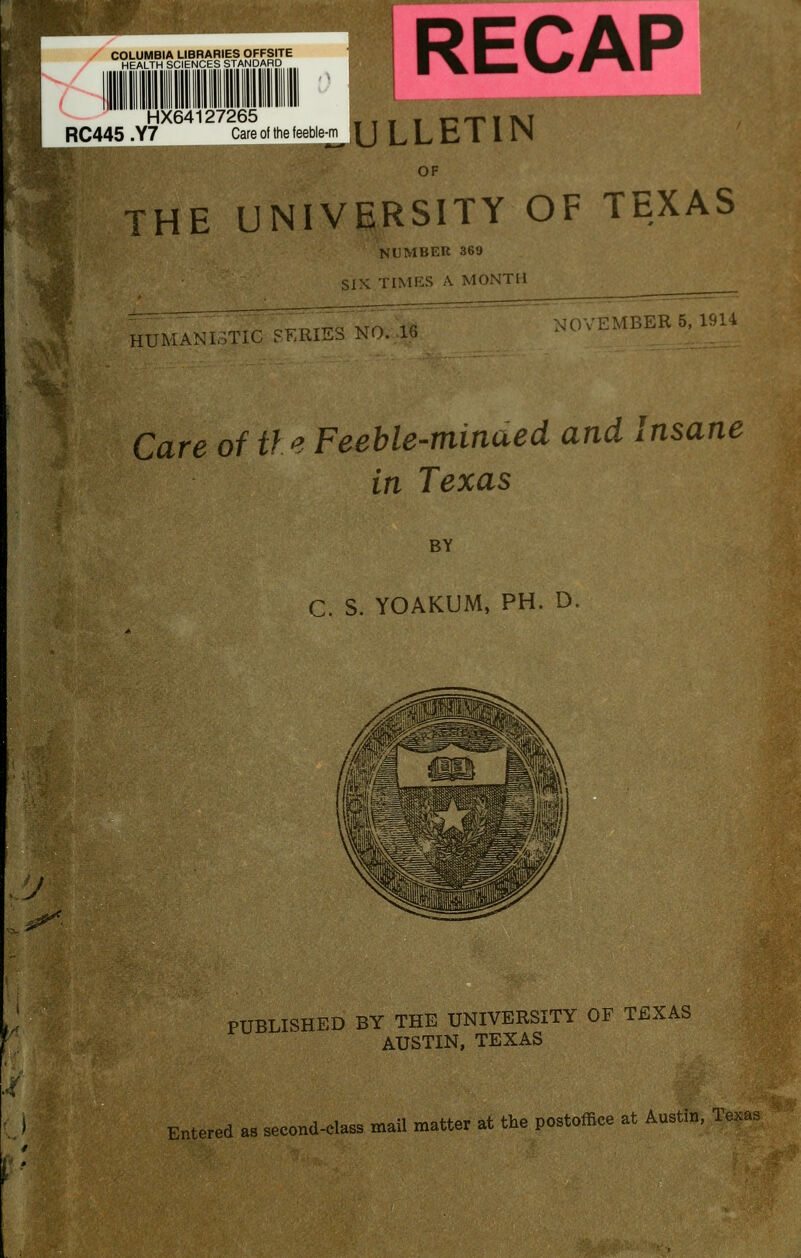 COLUMBIA LIBRARIES OFFSITE HEALTH SCIENCES STANDARD HX64127265 RC445 .Y7 Care of the feeble^ ^ OF THE UNIVERSITY OF TEXAS NUMBER 369 SIX. TIMES A MONTH HUMANISTIC SERIES NO. .16 NOVEMBER 5, 1914 Care of tie Feeble-minaed and Insane in Texas BY C. S. YOAKUM, PH. D. J PUBLISHED BY THE UNIVERSITY OF TEXAS AUSTIN, TEXAS Entered as second-elass mail matter at the postoffice at Austin, Texas