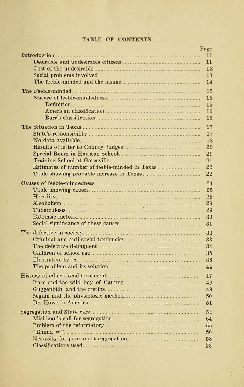 TABLE OF CONTENTS Page Introduction 11 Desirable and undesirable citizens 11 Cost of the undesirable 12 Social problems involved 13 The feeble-minded and the insane 14 The Feeble-minded 15 Nature of feeble-mindedness 15 Definition 15 American classification 16 Barr's classification 16 The Situation in Texas 17 State's responsibility 17 No data available 18 Results of letter to County Judges 20 Special Room in Houston Schools 21 Training School at Gatesville 21 Estimates of number of feeble-minded in Texas 22 Table showing probable increase in Texas 22 Causes of feeble-mindedness 24 Table showing causes 25 Heredity 25 Alcoholism 29 Tuberculosis .' 29 Extrinsic factors 30 Social significance of these causes 31 The defective in society 33 Criminal and anti-social tendencies 33 The defective delinquent 34 Children of school age 35 Illustrative types 36 The problem and its solution 44 History of educational treatment 47 Itard and the wild boy of Caunne 49 Guggenbiihl and the cretins 49 Seguin and the physiologic method 50 Dr. Howe in America 51 Segregation and State care 54 Michigan's call for segregation 54 Problem of the reformatory 55 Emma W 56 Necessity for permanent segregation 58 Classifications used 58