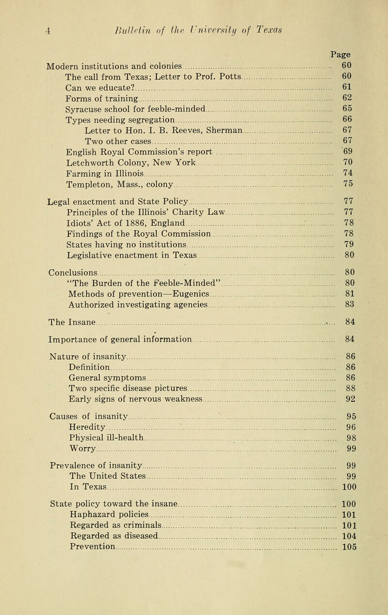 Page Modern institutions and colonies 60 The call from Texas; Letter to Prof. Potts 60 Can we educate? 61 Forms of training 62 Syracuse school for feeble-minded 65 Types needing segregation 66 Letter to Hon. I. B. Reeves, Sherman 67 Two other cases : 67 English Royal Commission's report 69 Letchworth Colony, New York 70 Farming in Illinois 74 Templeton, Mass., colony 75 Legal enactment and State Policy 77 Principles of the Illinois' Charity Law 77 Idiots' Act of 1886, England : 78 Findings of the Royal Commission 78 States having no institutions 79 Legislative enactment in Texas 80 Conclusions 80 The Burden of the Feeble-Minded 80 Methods of prevention—Eugenics 81 Authorized investigating agencies 83 The Insane 84 Importance of general information 84 Nature of insanity 86 Definition 86 General symptoms 86 Two specific disease pictures 88 Early signs of nervous weakness , 92 Causes of insanity 95 Heredity 96 Physical ill-health 98 Worry 99 Prevalence of insanity 99 The United States 99 In Texas 100 State policy toward the insane 100 Haphazard policies 101 Regarded as criminals 101 Regarded as diseased 104 Prevention 105