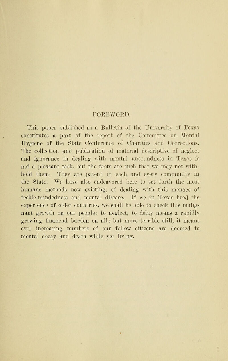 FOREWORD. This paper published as a Bulletin of the University of Texas constitutes a part of the report of the Committee on Mental Hygiene of the State Conference of Charities and Corrections. The collection and publication of material descriptive of neglect and ignorance in dealing with mental unsoundness in Texas is not a pleasant task, but the facts are such that we may not with- hold them. They are patent in each and every community in the State. We have also endeavored here to set forth the most humane methods uow existing, of dealing with this menace of feeble-mindedness and mental disease. If we in Texas heed the experience of older countries, we shall be able to check this malig- nant growth on our people: to neglect, to delay means a rapidly growing financial burden on all; but more terrible still, it means ever increasing numbers of our fellow citizens are doomed to mental deca}r and death while yet living.
