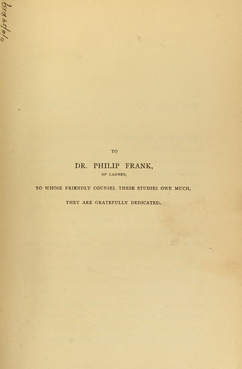 TO DR. PHILIP FRANK, OF CANNES, TO WHOSE FRIENDLY COUNSEL THESE STUDIES OWE MUCH, THEY ARE GRATEFULLY DEDICATED.