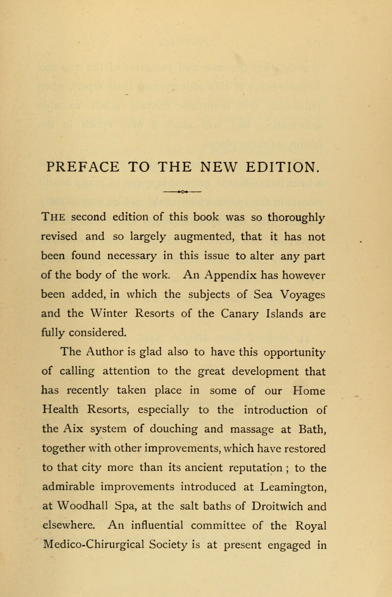 PREFACE TO THE NEW EDITION. The second edition of this book was so thoroughly- revised and so largely augmented, that it has not been found necessary in this issue to alter any part of the body of the work. An Appendix has however been added, in which the subjects of Sea Voyages and the Winter Resorts of the Canary Islands are fully considered. The Author is glad also to have this opportunity of calling attention to the great development that has recently taken place in some of our Home Health Resorts, especially to the introduction of the Aix system of douching and massage at Bath, together with other improvements, which have restored to that city more than its ancient reputation ; to the admirable improvements introduced at Leamington, at Woodhall Spa, at the salt baths of Droitwich and elsewhere. An influential committee of the Royal Medico-Chirurgical Society is at present engaged in