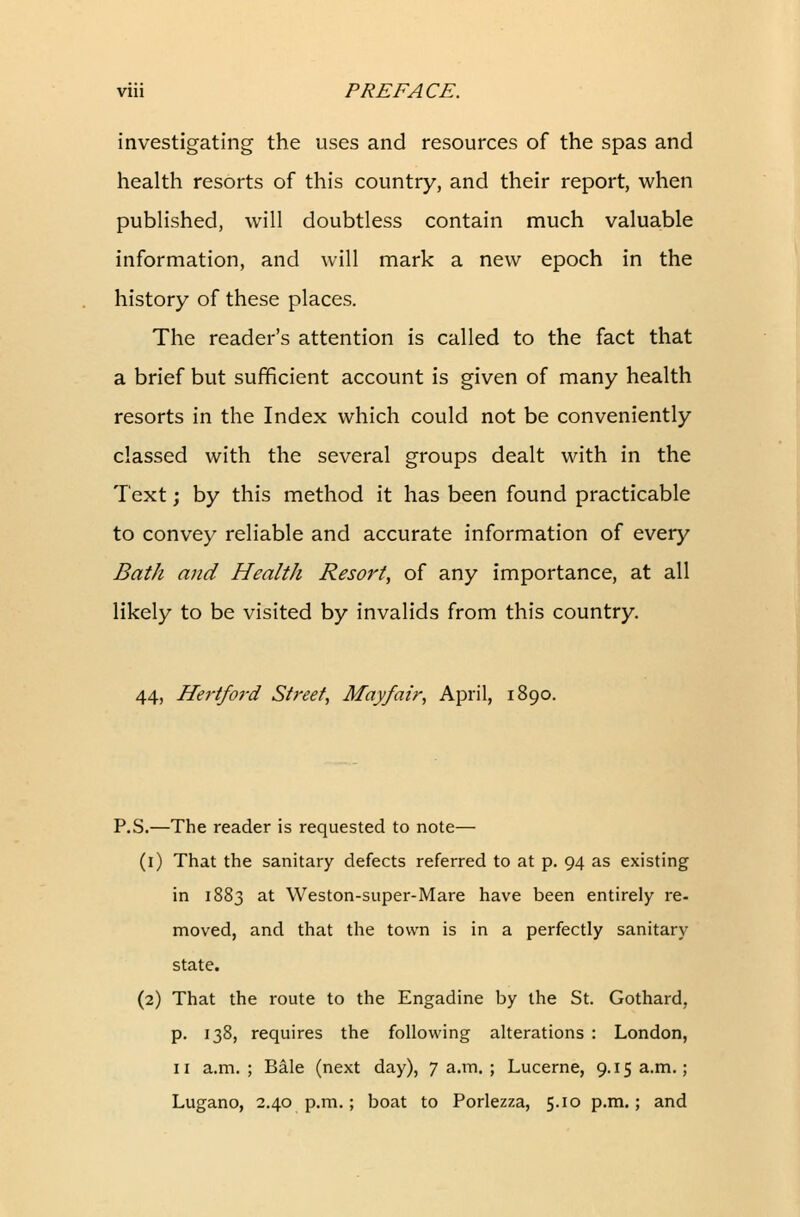 investigating the uses and resources of the spas and health resorts of this country, and their report, when published, will doubtless contain much valuable information, and will mark a new epoch in the history of these places. The reader's attention is called to the fact that a brief but sufficient account is given of many health resorts in the Index which could not be conveniently classed with the several groups dealt with in the Text; by this method it has been found practicable to convey reliable and accurate information of every Bath and Health Resort, of any importance, at all likely to be visited by invalids from this country. 44, Hertford Street, Mayfair, April, 1890. P.S.—The reader is requested to note— (1) That the sanitary defects referred to at p. 94 as existing in 1883 at Weston-super-Mare have been entirely re- moved, and that the town is in a perfectly sanitary state. (2) That the route to the Engadine by the St. Gothard, p. 138, requires the following alterations : London, 11 a.m.; Bale (next day), 7a.m.; Lucerne, 9.15a.m.; Lugano, 2.40 p.m.; boat to Porlezza, 5.10 p.m.; and