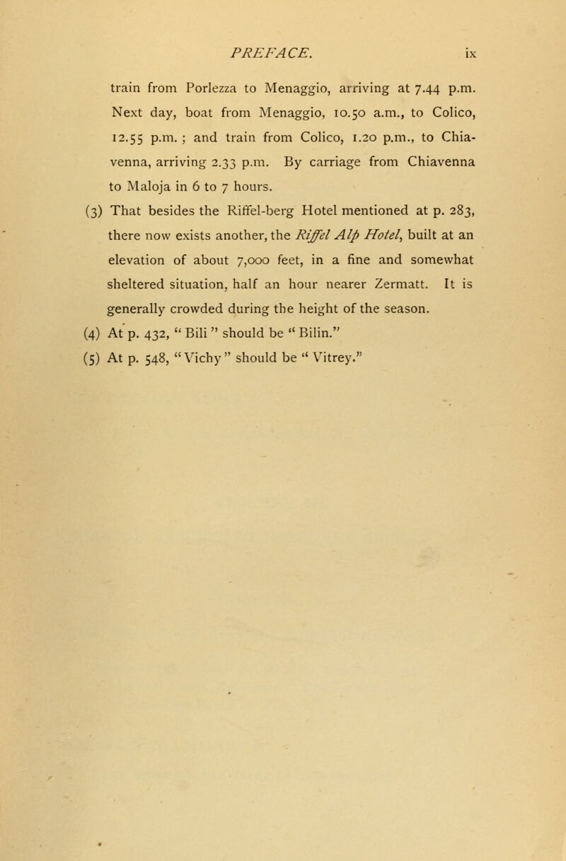 train from Porlezza to Menaggio, arriving at 7.44 p.m. Next day, boat from Menaggio, 10.50 a.m., to Colico, 12.55 P-m- > ar,d train from Colico, 1.20 p.m., to Chia- venna, arriving 2.33 p.m. By carriage from Chiavenna to Maloja in 6 to 7 hours. (3) That besides the Riffel-berg Hotel mentioned at p. 283, there now exists another, the Riffel Alp Hotel, built at an elevation of about 7,000 feet, in a fine and somewhat sheltered situation, half an hour nearer Zermatt. It is generally crowded during the height of the season. (4) At'p. 432,  Bili  should be  Bilin. (5) At p. 548, Vichy should be  Vitrey.