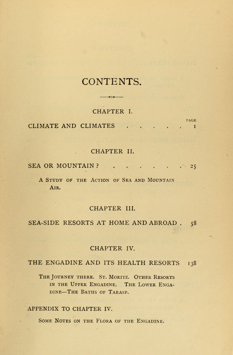 CONTENTS. CHAPTER I. PAGE CLIMATE AND CLIMATES i CHAPTER II. SEA OR MOUNTAIN ? A Study of the Action of Sea and Mountain- Air. CHAPTER III. SEA-SIDE RESORTS AT HOME AND ABROAD . 58 CHAPTER IV. THE ENGADINE AND ITS HEALTH RESORTS 138 The Journey there. St. Moritz. Other Resorts in the Upper Engadine. The Lower Enga- dine—The Baths of Tarasp. APPENDIX TO CHAPTER IV. Some Notes on the Flora of the Engadine.