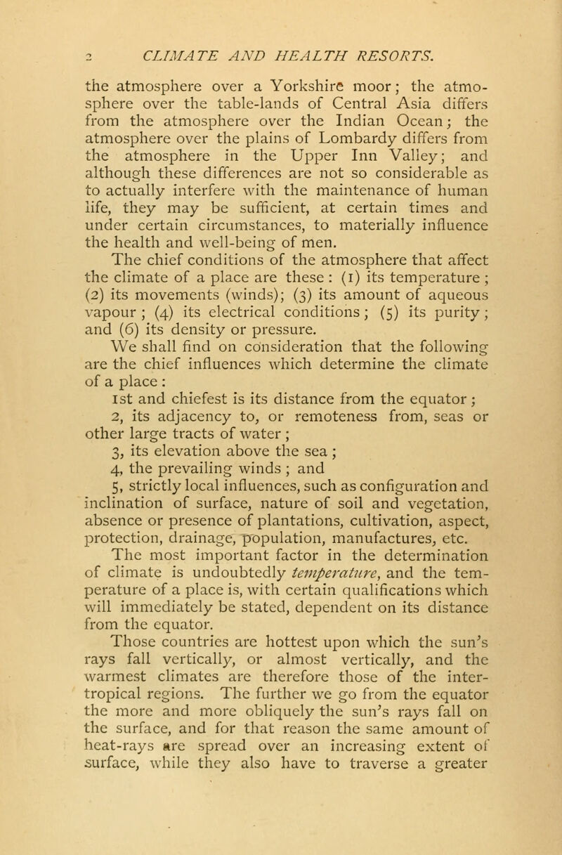 the atmosphere over a Yorkshire moor; the atmo- sphere over the table-lands of Central Asia differs from the atmosphere over the Indian Ocean; the atmosphere over the plains of Lombardy differs from the atmosphere in the Upper Inn Valley; and although these differences are not so considerable as to actually interfere with the maintenance of human life, they may be sufficient, at certain times and under certain circumstances, to materially influence the health and well-being of men. The chief conditions of the atmosphere that affect the climate of a place are these : (i) its temperature ; (2) its movements (winds); (3) its amount of aqueous vapour ; (4) its electrical conditions; (5) its purity; and (6) its density or pressure. We shall find on consideration that the following are the chief influences which determine the climate of a place: 1st and chiefest is its distance from the equator; 2, its adjacency to, or remoteness from, seas or other large tracts of water ; 3, its elevation above the sea ; 4, the prevailing winds ; and 5, strictly local influences, such as configuration and inclination of surface, nature of soil and vegetation, absence or presence of plantations, cultivation, aspect, protection, drainage, population, manufactures, etc. The most important factor in the determination of climate is undoubtedly temperature, and the tem- perature of a place is, with certain qualifications which will immediately be stated, dependent on its distance from the equator. Those countries are hottest upon which the sun's rays fall vertically, or almost vertically, and the warmest climates are therefore those of the inter- tropical regions. The further we go from the equator the more and more obliquely the sun's rays fall on the surface, and for that reason the same amount of heat-rays are spread over an increasing extent of surface, while they also have to traverse a greater