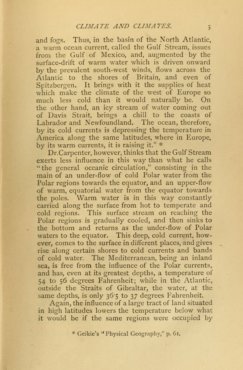 and fogs. Thus, in the basin of the North Atlantic, a warm ocean current, called the Gulf Stream, issues from the Gulf of Mexico, and, augmented by the surface-drift of warm water which is driven onward by the prevalent south-west winds, flows across the Atlantic to the shores of Britain, and even of Spitzbergen. It brings with it the supplies of heat which make the climate of the west of Europe so much less cold than it would naturally be. On the other hand, an icy stream of water coming out of Davis Strait, brings a chill to the coasts of Labrador and Newfoundland. The ocean, therefore, by its cold currents is depressing the temperature in America along the same latitudes, where in Europe, by its warm currents, it is raising it. * Dr.Carpenter, however, thinks that the Gulf Stream exerts less influence in this way than what he calls  the general oceanic circulation, consisting in the main of an under-flow of cold Polar water from the Polar regions towards the equator, and an upper-flow of warm, equatorial water from the equator towards the poles. Warm water is in this way constantly carried along the surface from hot to temperate and cold regions. This surface stream on reaching the Polar regions is gradually cooled, and then sinks to the bottom and returns as the under-flow of Polar waters to the equator. This deep, cold current, how- ever, comes to the surface in different places, and gives rise along certain shores to cold currents and bands of cold water. The Mediterranean, being an inland sea, is free from the influence of the Polar currents, and has, even at its greatest depths, a temperature of 54 to 56 degrees Fahrenheit; while in the Atlantic, outside the Straits of Gibraltar, the water, at the same depths, is only 36*5 to 37 degrees Fahrenheit. Again, the influence of a large tract of land situated in high latitudes lowers the temperature below what it would be if the same regions were occupied by