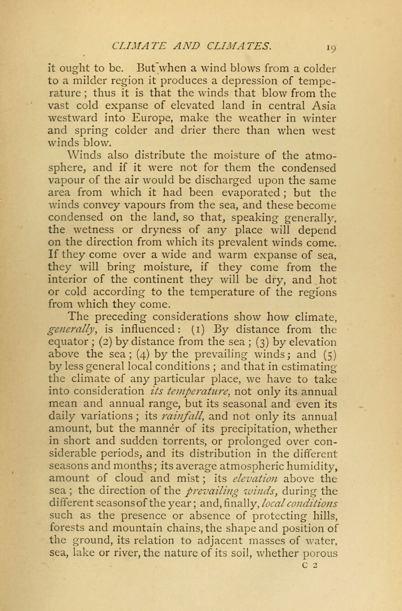 it ought to be. But when a wind blows from a colder to a milder region it produces a depression of tempe- rature ; thus it is that the winds that blow from the vast cold expanse of elevated land in central Asia westward into Europe, make the weather in winter and spring colder and drier there than when west winds blow. Winds also distribute the moisture of the atmo- sphere, and if it were not for them the condensed vapour of the air would be discharged upon the same area from which it had been evaporated ; but the winds convey vapours from the sea, and these become condensed on the land, so that, speaking generally, the wetness or dryness of any place will depend on the direction from which its prevalent winds come. If they come over a wide and warm expanse of sea, they will bring moisture, if they come from the interior of the continent they will be dry, and hot or cold according to the temperature of the regions from which they come. The preceding considerations show how climate, generally, is influenced: (1) By distance from the equator ; (2) by distance from the sea ; (3) by elevation above the sea; (4) by the prevailing winds; and (5) by less general local conditions ; and that in estimating the climate of any particular place, we have to take into consideration its temperature, not only its annual mean and annual range, but its seasonal and even its daily variations; its rainfall, and not only its annual amount, but the manner of its precipitation, whether in short and sudden torrents, or prolonged over con- siderable periods, and its distribution in the different seasons and months; its average atmospheric humidity, amount of cloud and mist; its elevation above the sea ; the direction of the prevailing winds, during the different seasons of the year; and, finally, local conditions such as the presence or absence of protecting hills, forests and mountain chains, the shape and position of the ground, its relation to adjacent masses of water, sea, lake or river, the nature of its soil, whether porous c 2