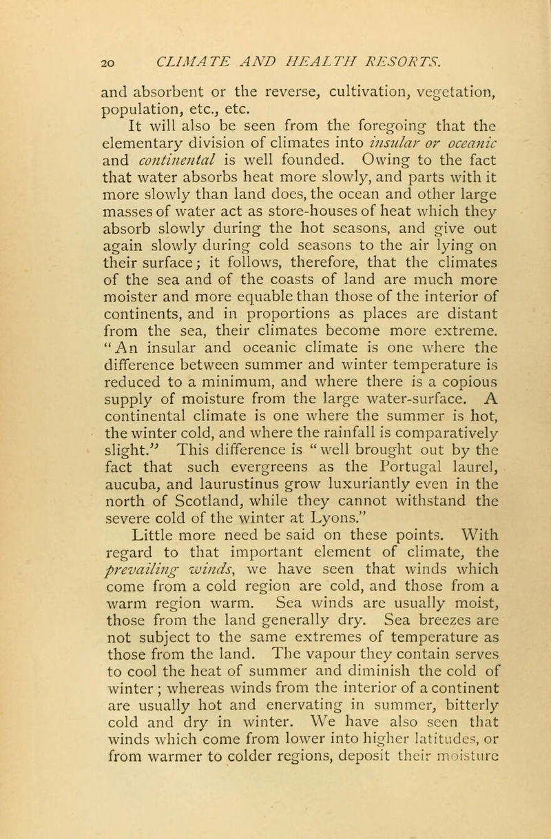 and absorbent or the reverse, cultivation, vegetation, population, etc., etc. It will also be seen from the foregoing that the elementary division of climates into insular or oceanic and continental is well founded. Owing to the fact that water absorbs heat more slowly, and parts with it more slowly than land does, the ocean and other large masses of water act as store-houses of heat which they absorb slowly during the hot seasons, and give out again slowly during cold seasons to the air lying on their surface; it follows, therefore, that the climates of the sea and of the coasts of land are much more moister and more equable than those of the interior of continents, and in proportions as places are distant from the sea, their climates become more extreme. An insular and oceanic climate is one where the difference between summer and winter temperature is reduced to a minimum, and where there is a copious supply of moisture from the large water-surface. A continental climate is one where the summer is hot, the winter cold, and where the rainfall is comparatively slight. This difference is well brought out by the fact that such evergreens as the Portugal laurel, aucuba, and laurustinus grow luxuriantly even in the north of Scotland, while they cannot withstand the severe cold of the winter at Lyons. Little more need be said on these points. With regard to that important element of climate, the prevailing winds, we have seen that winds which come from a cold region are cold, and those from a warm region warm. Sea winds are usually moist, those from the land generally dry. Sea breezes are not subject to the same extremes of temperature as those from the land. The vapour they contain serves to cool the heat of summer and diminish the cold of winter ; whereas winds from the interior of a continent are usually hot and enervating in summer, bitterly cold and dry in winter. We have also seen that winds which come from lower into higher latitudes, or from warmer to colder regions, deposit their moisture