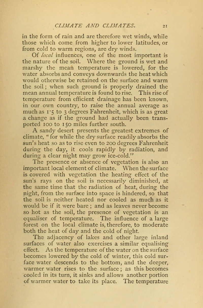 in the form of rain and are therefore wet winds, while those which come from higher to lower latitudes, or from cold to warm regions, are dry winds. Of local influences, one of the most important is the nature of the soil. Where the ground is wet and marshy the mean temperature is lowered, for the water absorbs and conveys downwards the heat which would otherwise be retained on the surface and warm the soil; when such ground is properly drained the mean annual temperature is found to rise. This rise of temperature from efficient drainage has been known, in our own country, to raise the annual average as much as 1*5 to 3 degrees Fahrenheit, which is as great a change as if the ground had actually been trans- ported 100 to 150 miles further south. A sandy desert presents the greatest extremes of climate, for while the dry surface readily absorbs the sun's heat so as to rise even to 200 degrees Fahrenheit during the day, it cools rapidly by radiation, and during a clear night may grow ice-cold. The presence or absence of vegetation is also an important local element of climate. When the surface is covered with vegetation the heating effect of the sun's rays on the soil is necessarily diminished, at the same time that the radiation of heat, during the night, from the surface into space is hindered, so that the soil is neither heated nor cooled as much as it would be if it were bare ; and as leaves never become so hot as the soil, the presence of vegetation is an equaliser of temperature. The influence of a large forest on the local climate is, therefore, to moderate both the heat of day and the cold of night. The adjacency of lakes and other large inland surfaces of water also exercises a similar equalising effect. As the temperature of the water on the surface becomes lowered by the cold of winter, this cold sur- face water descends to the bottom, and the deeper, warmer water rises to the surface; as this becomes cooled in its turn, it sinks and allows another portion of warmer water to take its place. The temperature