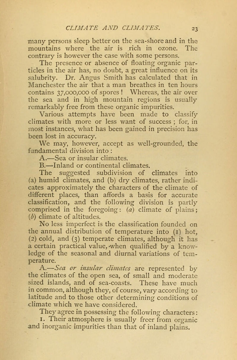 many persons sleep better on the sea-shore and in the mountains where the air is rich in ozone. The contrary is however the case with some persons. The presence or absence of floating organic par- ticles in the air has, no doubt, a great influence on its salubrity. Dr. Angus Smith has calculated that in Manchester the air that a man breathes in ten hours contains 37,000,000 of spores ! Whereas, the air over the sea and in high mountain regions is usually remarkably free from these organic impurities. Various attempts have been made to classify climates with more or less want of success ; for, in most instances, what has been gained in precision has been lost in accuracy. We may, however, accept as well-grounded, the fundamental division into : A.—Sea or insular climates. B.—Inland or continental climates. The suggested subdivision of climates into (a) humid climates, and (b) dry climates, rather indi- cates approximately the characters of the climate of different places, than affords a basis for accurate classification, and the following division is partly comprised in the foregoing: (a) climate of plains; {b) climate of altitudes. No less imperfect is the classification founded on the annual distribution of temperature into (1) hot, (2) cold, and (3) temperate climates, although it has a certain practical value, -when qualified by a know- ledge of the seasonal and diurnal variations of tem- perature. A.—Sea or insular climates are represented by the climates of the open sea, of small and moderate sized islands, and of sea-coasts. These have much in common, although they, of course, vary according to latitude and to those other determining conditions of climate which we have considered. They agree in possessing the following characters: 1. Their atmosphere is usually freer from organic and inorganic impurities than that of inland plains.