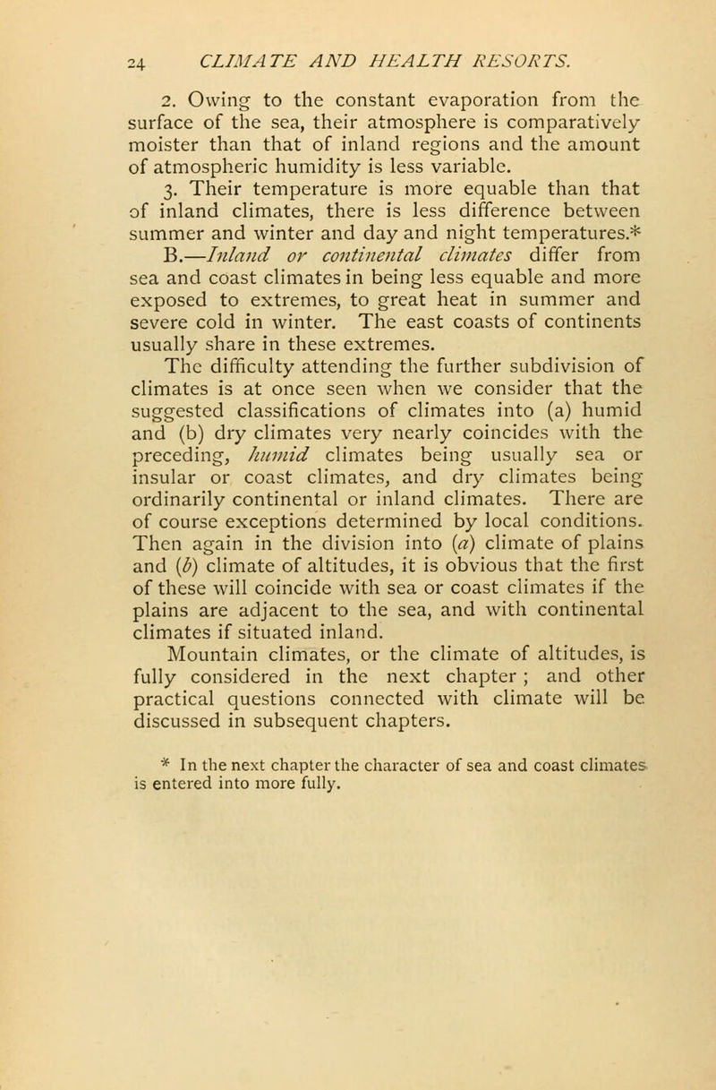 2. Owing to the constant evaporation from the surface of the sea, their atmosphere is comparatively moister than that of inland regions and the amount of atmospheric humidity is less variable. 3. Their temperature is more equable than that of inland climates, there is less difference between summer and winter and day and night temperatures.* B.—Inland or continental climates differ from sea and coast climates in being less equable and more exposed to extremes, to great heat in summer and severe cold in winter. The east coasts of continents usually share in these extremes. The difficulty attending the further subdivision of climates is at once seen when we consider that the suggested classifications of climates into (a) humid and (b) dry climates very nearly coincides with the preceding, humid climates being usually sea or insular or coast climates, and dry climates being ordinarily continental or inland climates. There are of course exceptions determined by local conditions. Then again in the division into (a) climate of plains and (b) climate of altitudes, it is obvious that the first of these will coincide with sea or coast climates if the plains are adjacent to the sea, and with continental climates if situated inland. Mountain climates, or the climate of altitudes, is fully considered in the next chapter ; and other practical questions connected with climate will be. discussed in subsequent chapters. * In the next chapter the character of sea and coast climates is entered into more fully.