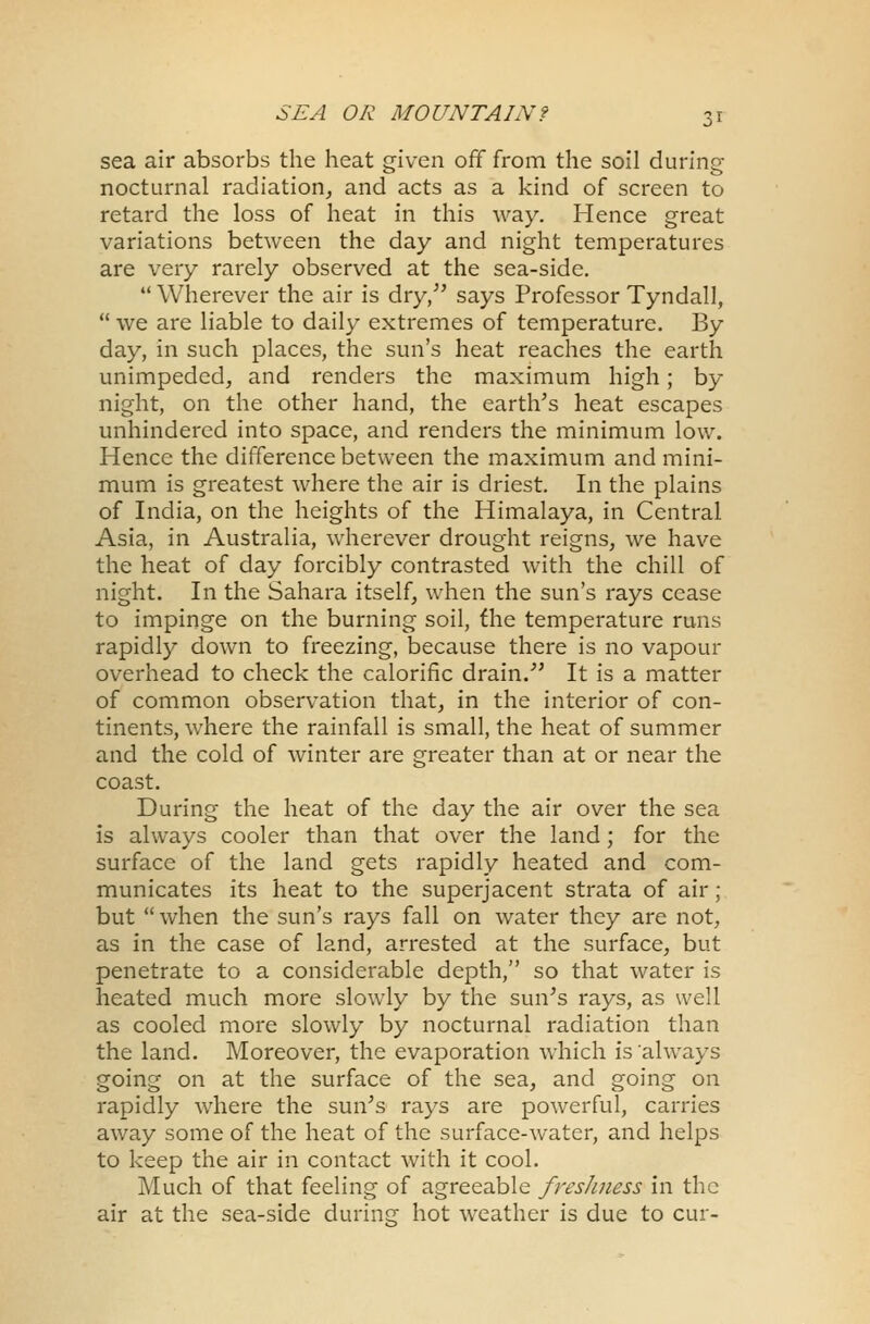 sea air absorbs the heat given off from the soil during nocturnal radiation, and acts as a kind of screen to retard the loss of heat in this way. Hence great variations between the day and night temperatures are very rarely observed at the sea-side.  Wherever the air is dry/' says Professor Tyndall,  we are liable to daily extremes of temperature. By day, in such places, the sun's heat reaches the earth unimpeded, and renders the maximum high; by night, on the other hand, the earth's heat escapes unhindered into space, and renders the minimum low. Hence the difference between the maximum and mini- mum is greatest where the air is driest. In the plains of India, on the heights of the Himalaya, in Central Asia, in Australia, wherever drought reigns, we have the heat of day forcibly contrasted with the chill of night. In the Sahara itself, when the sun's rays cease to impinge on the burning soil, the temperature runs rapidly down to freezing, because there is no vapour overhead to check the calorific drain/' It is a matter of common observation that, in the interior of con- tinents, where the rainfall is small, the heat of summer and the cold of winter are greater than at or near the coast. During the heat of the day the air over the sea is always cooler than that over the land; for the surface of the land gets rapidly heated and com- municates its heat to the superjacent strata of air; but when the sun's rays fall on water they are not, as in the case of land, arrested at the surface, but penetrate to a considerable depth, so that water is heated much more slowly by the sun's rays, as well as cooled more slowly by nocturnal radiation than the land. Moreover, the evaporation which is always going on at the surface of the sea, and going on rapidly where the sun's rays are powerful, carries away some of the heat of the surface-water, and helps to keep the air in contact with it cool. Much of that feeling of agreeable freshness in the air at the sea-side during hot weather is due to cur-