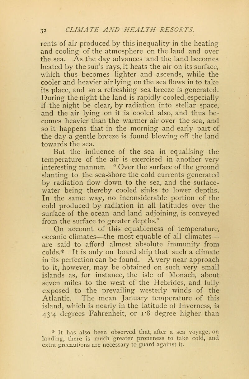 rents of air produced by this inequality in the heating and cooling of the atmosphere on the land and over the sea. As the day advances and the land becomes heated by the sun's rays, it heats the air on its surface, which thus becomes lighter and ascends, while the cooler and heavier air lying on the sea flows in to take its place, and so a refreshing sea breeze is generated. During the night the land is rapidly cooled, especially if the night be clear, by radiation into stellar space, and the air lying on it is cooled also, and thus be- comes heavier than the warmer air over the sea, and so it happens that in the morning and early part of the day a gentle breeze is found blowing off the land towards the sea. But the influence of the sea in equalising the temperature of the air is exercised in another very interesting manner.  Over the surface of the ground slanting to the sea-shore the cold currents generated by radiation flow down to the sea, and the surface- water being thereby cooled sinks to lower depths. In the same way, no inconsiderable portion of the cold produced by radiation in all latitudes over the surface of the ocean and land adjoining, is conveyed from the surface to greater depths. On account of this equableness of temperature, oceanic climates—the most equable of all climates— are said to afford almost absolute immunity from colds* It is only on board ship that such a climate in its perfection can be found. A very near approach to it, however, may be obtained on such very small islands as, for instance, the isle of Monach, about seven miles to the west of the Hebrides, and fully exposed to the prevailing westerly winds of the Atlantic. The mean January temperature of this island, which is nearly in the latitude of Inverness, is 434 degrees Fahrenheit, or r8 degree higher than * It has also been observed that, after a sea voyage, on landing, there is much greater proneness to take cold, and extra precautions are necessary to guard against it.