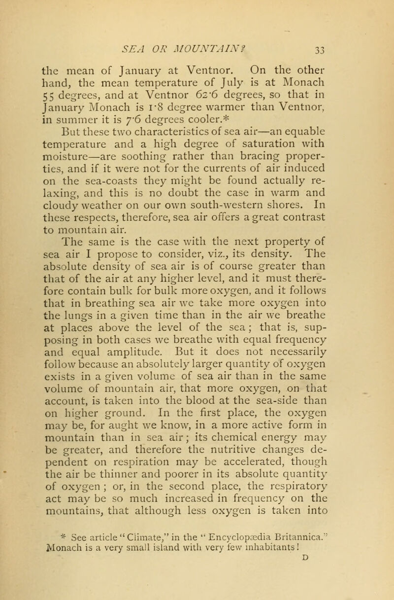 the mean of January at Ventnor. On the other hand, the mean temperature of July is at Monach 55 degrees, and at Ventnor 62*6 degrees, so that in January Monach is rS degree warmer than Ventnor, in summer it is y6 degrees cooler.* But these two characteristics of sea air—an equable temperature and a high degree of saturation with moisture—are soothing rather than bracing proper- ties, and if it were not for the currents of air induced on the sea-coasts they might be found actually re- laxing, and this is no doubt the case in warm and cloudy weather on our own south-western shores. In these respects, therefore, sea air offers a great contrast to mountain air. The same is the case with the next property of sea air I propose to consider, viz., its density. The absolute density of sea air is of course greater than that of the air at any higher level, and it must there- fore contain bulk for bulk more oxygen, and it follows that in breathing sea air we take more oxygen into the lungs in a given time than in the air we breathe at places above the level of the sea; that is, sup- posing in both cases we breathe with equal frequency and equal amplitude. But it does not necessarily follow because an absolutely larger quantity of oxygen exists in a given volume of sea air than in the same volume of mountain air, that more oxygen, on that account, is taken into the blood at the sea-side than on higher ground. In the first place, the oxygen may be, for aught we know, in a more active form in mountain than in sea air; its chemical energy may be greater, and therefore the nutritive changes de- pendent on respiration may be accelerated, though the air be thinner and poorer in its absolute quantity of oxygen ; or, in the second place, the respiratory act may be so much increased in frequency on the mountains, that although less oxygen is taken into * See article  Climate, in the  Encyclopaedia Britannica. Monach is a very small island with very few inhabitants! D