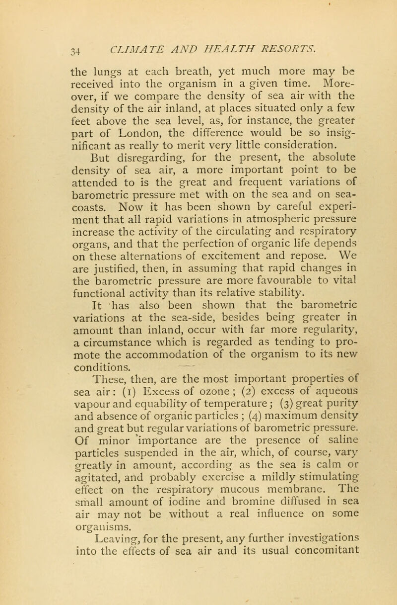 the lungs at each breath, yet much more may be received into the organism in a given time. More- over, if we compare the density of sea air with the density of the air inland, at places situated only a few feet above the sea level, as, for instance, the greater part of London, the difference would be so insig- nificant as really to merit very little consideration. But disregarding, for the present, the absolute density of sea air, a more important point to be attended to is the great and frequent variations of barometric pressure met with on the sea and on sea- coasts. Now it has been shown by careful experi- ment that all rapid variations in atmospheric pressure increase the activity of the circulating and respiratory organs, and that the perfection of organic life depends on these alternations of excitement and repose. We are justified, then, in assuming that rapid changes in the barometric pressure are more favourable to vital functional activity than its relative stability. It has also been shown that the barometric variations at the sea-side, besides being greater in amount than inland, occur with far more regularity, a circumstance which is regarded as tending to pro- mote the accommodation of the organism to its new conditions. These, then, are the most important properties of sea air: (i) Excess of ozone; (2) excess of aqueous vapour and equability of temperature; (3) great purity and absence of organic particles ; (4) maximum density and great but regular variations of barometric pressure. Of minor 'importance are the presence of saline particles suspended in the air, which, of course, vary greatly in amount, according as the sea is calm or agitated, and probably exercise a mildly stimulating effect on the respiratory mucous membrane. The small amount of iodine and bromine diffused in sea air may not be without a real influence on some organisms. Leaving, for the present, any further investigations into the effects of sea air and its usual concomitant