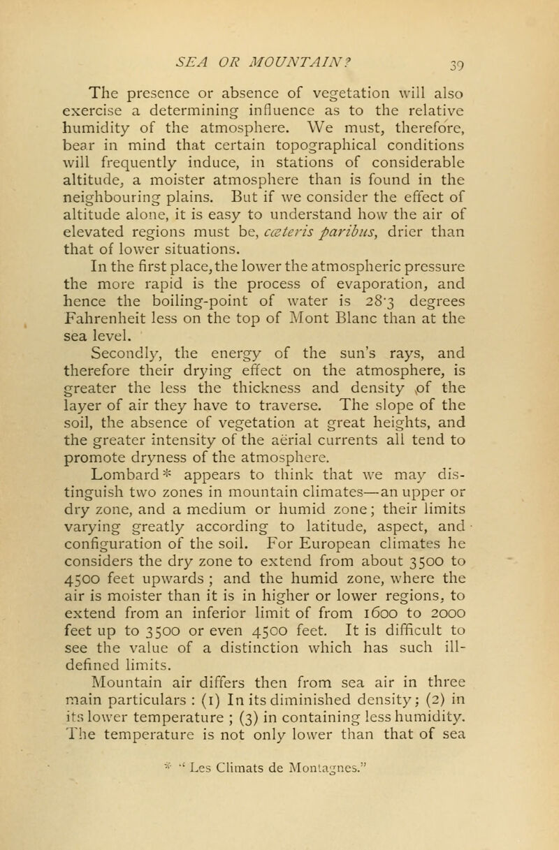 The presence or absence of vegetation will also exercise a determining influence as to the relative humidity of the atmosphere. We must, therefore, bear in mind that certain topographical conditions will frequently induce, in stations of considerable altitude, a moister atmosphere than is found in the neighbouring plains. But if we consider the effect of altitude alone, it is easy to understand how the air of elevated regions must be, ccsteris paribus, drier than that of lower situations. In the first place, the lower the atmospheric pressure the more rapid is the process of evaporation, and hence the boiling-point of water is 28*3 degrees Fahrenheit less on the top of Mont Blanc than at the sea level. Secondly, the energy of the sun's rays, and therefore their drying effect on the atmosphere, is greater the less the thickness and density of the layer of air they have to traverse. The slope of the soil, the absence of vegetation at great heights, and the greater intensity of the aerial currents all tend to promote dryness of the atmosphere. Lombard* appears to think that we may dis- tinguish two zones in mountain climates—an upper or dry zone, and a medium or humid zone; their limits varying greatly according to latitude, aspect, and configuration of the soil. For European climates he considers the dry zone to extend from about 3500 to 4500 feet upwards ; and the humid zone, where the air is moister than it is in higher or lower regions, to extend from an inferior limit of from 1600 to 2000 feet up to 3500 or even 4500 feet. It is difficult to see the value of a distinction which has such ill- defined limits. Mountain air differs then from sea air in three main particulars : (1) In its diminished density: (2) in its lower temperature ; (3) in containing less humidity. The temperature is not only lower than that of sea * •' Lcs Climats de Montajrnes.