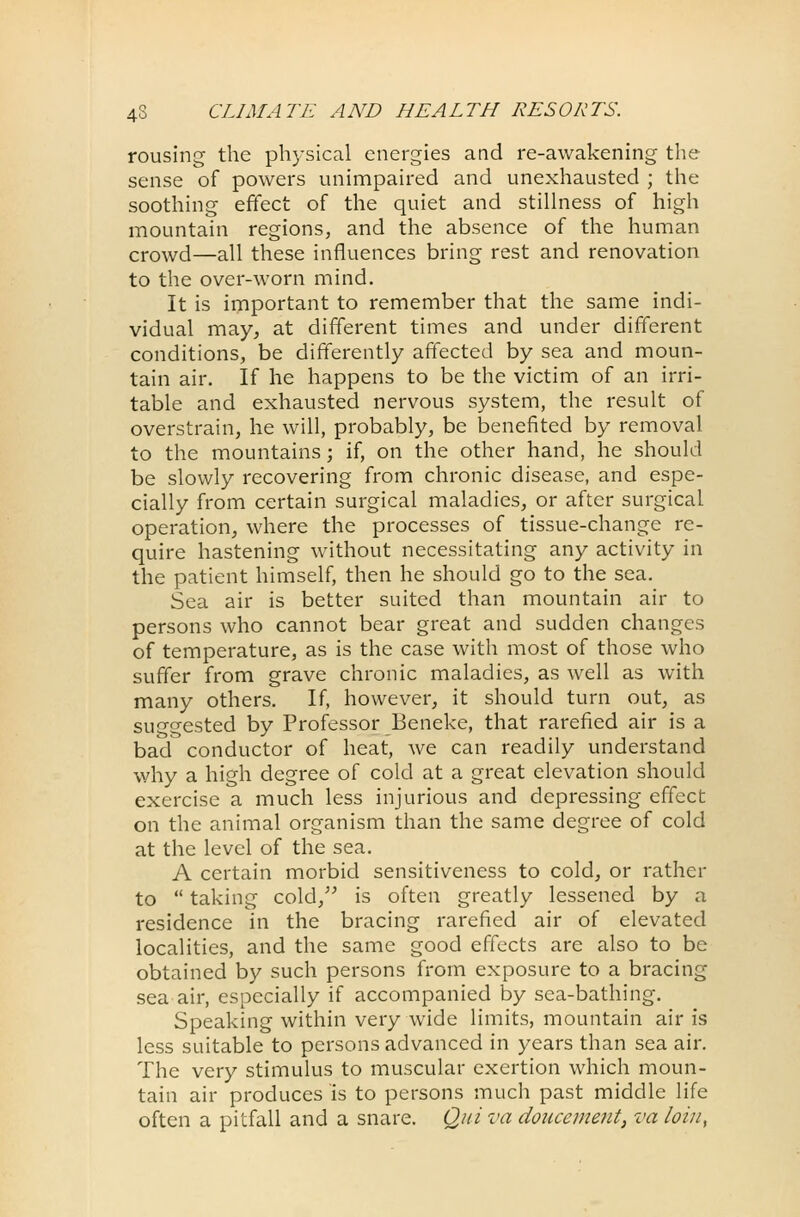 rousing the physical energies and re-awakening the sense of powers unimpaired and unexhausted ; the soothing effect of the quiet and stillness of high mountain regions, and the absence of the human crowd—all these influences bring rest and renovation to the over-worn mind. It is important to remember that the same indi- vidual may, at different times and under different conditions, be differently affected by sea and moun- tain air. If he happens to be the victim of an irri- table and exhausted nervous system, the result of overstrain, he will, probably, be benefited by removal to the mountains; if, on the other hand, he should be slowly recovering from chronic disease, and espe- cially from certain surgical maladies, or after surgical operation, where the processes of tissue-change re- quire hastening without necessitating any activity in the patient himself, then he should go to the sea. Sea air is better suited than mountain air to persons who cannot bear great and sudden changes of temperature, as is the case with most of those who suffer from grave chronic maladies, as well as with many others. If, however, it should turn out, as suggested by Professor Beneke, that rarefied air is a bad conductor of heat, we can readily understand why a high degree of cold at a great elevation should exercise a much less injurious and depressing effect on the animal organism than the same degree of cold at the level of the sea. A certain morbid sensitiveness to cold, or rather to  taking cold, is often greatly lessened by a residence in the bracing rarefied air of elevated localities, and the same good effects are also to be obtained by such persons from exposure to a bracing sea air, especially if accompanied by sea-bathing. Speaking within very wide limits, mountain air is less suitable to persons advanced in years than sea air. The very stimulus to muscular exertion which moun- tain air produces is to persons much past middle life often a pitfall and a snare. Qui va doucement, va loin,