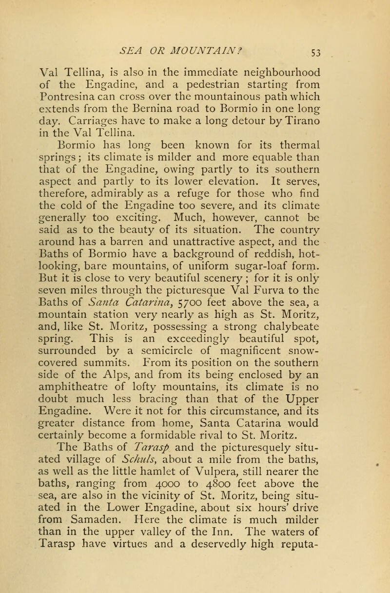 Val Tellina, is also in the immediate neighbourhood of the Engadine, and a pedestrian starting from Pontresina can cross over the mountainous path which extends from the Bernina road to Bormio in one long day. Carriages have to make a long detour by Tirano in the Val Tellina. Bormio has long been known for its thermal springs; its climate is milder and more equable than that of the Engadine, owing partly to its southern aspect and partly to its lower elevation. It serves, therefore, admirably as a refuge for those who find the cold of the Engadine too severe, and its climate generally too exciting. Much, however, cannot be said as to the beauty of its situation. The country around has a barren and unattractive aspect, and the Baths of Bormio have a background of reddish, hot- looking, bare mountains, of uniform sugar-loaf form. But it is close to very beautiful scenery; for it is only seven miles through the picturesque Val Furva to the Baths of Santa Catarina, 5700 feet above the sea, a mountain station very nearly as high as St. Moritz, and, like St. Moritz, possessing a strong chalybeate spring. This is an exceedingly beautiful spot, surrounded by a semicircle of magnificent snow- covered summits. From its position on the southern side of the Alps, and from its being enclosed by an amphitheatre of lofty mountains, its climate is no doubt much less bracing than that of the Upper Engadine. Were it not for this circumstance, and its greater distance from home, Santa Catarina would certainly become a formidable rival to St. Moritz. The Baths of Tarasp and the picturesquely situ- ated village of Schids, about a mile from the baths, as well as the little hamlet of Vulpera, still nearer the baths, ranging from 4000 to 4800 feet above the sea, are also in the vicinity of St. Moritz, being situ- ated in the Lower Engadine, about six hours' drive from Samaden. Here the climate is much milder than in the upper valley of the Inn. The waters of Tarasp have virtues and a deservedly high reputa-