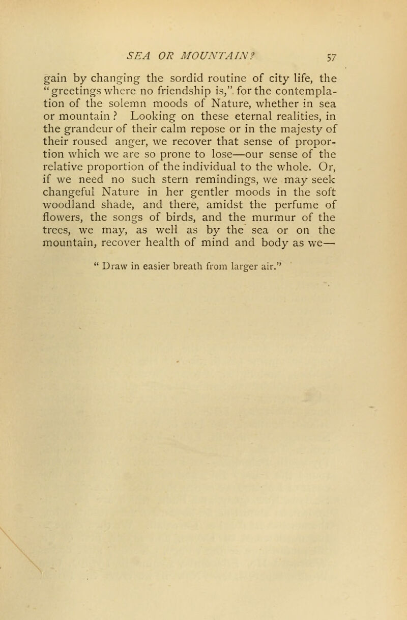 gain by changing the sordid routine of city life, the greetings where no friendship is/' for the contempla- tion of the solemn moods of Nature, whether in sea or mountain ? Looking on these eternal realities, in the grandeur of their calm repose or in the majesty of their roused anger, we recover that sense of propor- tion which we are so prone to lose—our sense of the relative proportion of the individual to the whole. Or, if we need no such stern remindings, we may seek changeful Nature in her gentler moods in the soft woodland shade, and there, amidst the perfume of flowers, the songs of birds, and the murmur of the trees, we may, as well as by the sea or on the mountain, recover health of mind and body as we—  Draw in easier breath from larger air.