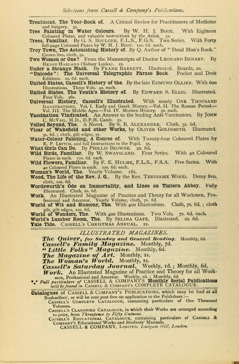 Treatment, The Year-Book of. A Critical Review for Practitioners of Medicine and Surgery. 5s. Tree Painting in Water Colours. By W. H. J. Boot. With Eighteen Coloured Plates, and valuable instructions by the Artist. 5s. Trees, Familiar. By G. S. Boulger, F.L.S., F.G.S. Two Series. With Forty full-page Coloured Plates by W. H. J. Boot. 12s. 6d. each. Troy Town, The Astonishing History of. By Q, Author of  Dead Man's Rock. Crown 8vo, cloth, 5s. Two Women or One ? From the Manuscripts of Doctor Leonard Benary. By Henry Harland (Sidney Luska). is. Under a Strange Mask. By Frank Barrett. Illustrated. Boards, 2s. Unicode: The Universal Telegraphic Phrase Book Pocket and Desk Editions. 2s. 6d. each. United States, CasseU's History of the. By the late Edmund Ollier. With 600 Illustrations. Three Vols. 9s. each. United States, The Youth's History of. By Edward S. Ellis. Illustrated. Four Vols. 36s. Universal History, Cassell's IUustrated. With nearly One Thousand Illustrations. Vol. I. Early and Greek History.—Vol. II. The Roman Period.— Vol. III. The Middle Ages.—Vol. IV. Modern History, os. each. Vaccination Vindicated. An Answer to the leading Anti-Vaccinators. By John C. McVail, M.D., D.P.H. Camb. 5s. Veiled Beyond, The. A Novel. By S. B. Alexander. Cloth, 3s. 6d. Vicar of Wakefield and other Works, by Oliver Goldsmith. Illustrated. 3s. 6d. ; cloth, gilt edges, 5s. Water-Colour Painting, A Course of. With Twenty-four Coloured Plates by R. P. Leitch, and full Instructions to the Pupil. 5s. What Girls Can Do. By Phillis Browne. 2s. 6d. Wild Birds, Familiar. By W. Swaysland. Four Series. With 40 Coloured Plates in each. 12s. 6d. each. Wild Flowers, Familiar. By F. E. Hulme, F.L.S., F.S.A. Five Series. With 40 Coloured Plates in each. 12s. 6d. each. Woman's World, The. Yearly Volume. 18s. Wood, The Life of the Rev. J. G.. By the Rev. Theodore Wood. Demy 8vo, cloth, 10s. 6d. Wordsworth's Ode on Immortality, and Lines on Tintern Abbey. Fully Illustrated. Cloth, 2s. 6d. Work. An Illustrated Magazine of Practice and Theory for all Workmen, Pro- fessional and Amateur. Yearly Volume, cloth, 7s. 6d. World of Wit and Humour, The. With 400 Illustrations. Cloth, 7s. 6d. ; cloth gilt, gilt edges, 10s. 6d. World of Wonders, The. With 400 Illustrations. Two Vols. 7s. 6d. each. World's Lumber Room, The. By Selina Gaye. Illustrated. 2s. 6d. Yule Tide. Cassell's Christmas Annual, is. ILLUSTRATED MAGAZINES. The Qtliver, for Sunday and General Heading. Monthly, 6d. Cassell's Family Magazine. Monthly, 7d.  Little Folks  Magazine. Monthly, 6d. The Magazine of Art. Monthly, is. Tlie Woman's World. Monthly, is. CasselVs Saturday Journal. Weekly, id.; Monthly, 6d. Work. An Illustrated Magazine of Practice and Theory for all Work- men, Professional and Amateur. Weekly, id. ; Monthly, 6d. •> Full particulars of CASSELL & COMPANY'S Monthly Serial Publications • Qllbe found in Cassell & Company's COMPLETE CATALOGUE. Catalogues of Cassell & Company's Publications, which may be had at all Booksellers', or will be sent post free on application to the Publishers :— Cassell's Complete Catalogue, containing particulars of One Thousand Volumes. Cassell's Classified Catalogue, in which their Works are arranged according to price, from Threepence to Fifty Guineas. Cassell's Educational Catalogue, containing particulars of Cassell & Company's Educational Works and Students' Manuals. CASSELL & COMPANY, Limited, Ludgaie Hill, London.