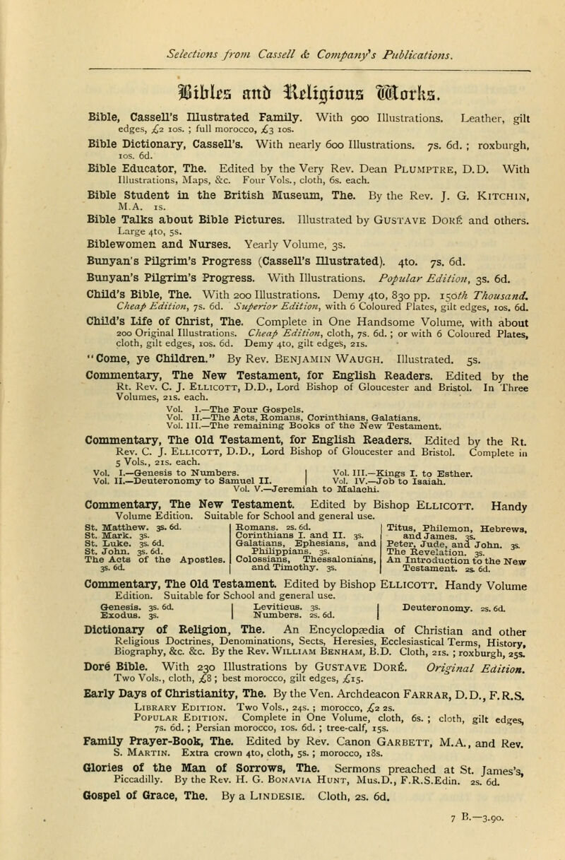 IBtbks atttr fMxgtous tEarks. Bible, Cassell's Illustrated Family. With 900 Illustrations. Leather, gilt edges, £2 ios. ; full morocco, £3 10s. Bible Dictionary, Cassell's. With nearly 600 Illustrations. 7s. 6d. ; roxburgh, ios. 6d. Bible Educator, The. Edited by the Very Rev. Dean Plumptre, D.D. With Illustrations, Maps, &c. Four Vols., cloth, 6s. each. Bible Student in the British Museum, The. By the Rev. J. G. Kitchin, M.A. is. Bible Talks about Bible Pictures. Illustrated by Gustave Dore and others. Large 4to, 5s. Biblewomen and Nurses. Yearly Volume, 3s. Bunyan's Pilgrim's Progress (Cassell's Illustrated). 4to. 7s. 6d. Bunyan's Pilgrim's Progress. With Illustrations. Popular Edition, 3s. 6d. Child's Bible, The. With 200 Illustrations. Demy 4to, 830 pp. 150/A Thousand. Cheap Edition, 7s. 6d. Superior Edition, with 6 Coloured Plates, gilt edges, ios. 6d. Child's Life of Christ, The. Complete in One Handsome Volume, with about 200 Original Illustrations. Cheap Edition, cloth, 7s. 6d. ; or with 6 Coloured Plates, cloth, gilt edges, 10s. 6d. Demy 4to, gilt edges, 21s. Come, ye Children. By Rev. Benjamin Waugh. Illustrated. 5s. Commentary, The New Testament, for English Readers. Edited by the Rt. Rev. C. J. Ellicott, D.D., Lord Bishop of Gloucester and Bristol. In Three Volumes, 21s. each. Vol. 1.—The Four Gospels. Vol. II.—The Acts, Romans, Corinthians, Galatians. Vol. III.—The remaining Books of the New Testament. Commentary, The Old Testament, for English Readers. Edited by the Rt. Rev. C. J. Ellicott, D.D., Lord Bishop of Gloucester and Bristol. Complete in 5 Vols., 2is. each. Vol. I.—Genesis to Numbers. Vol. III.—Kings I. to Esther. Vol. II.—Deuteronomy to Samuel II. Vol. IV.—Job to Isaiah. Vol. V.—Jeremiah, to Malachi. Commentary, The New Testament. Edited by Bishop Ellicott. Handy Volume Edition. Suitable for School and general use. St. Matthew. 3s. 6d. | Romans. 2s. 6d. St. Mark. 3s. Corinthians I. and II. St. Luke. 3s. 6d. Galatians, Ephesians, and St. John. 3s. 6d. Philippians. 3s. The Acts of the Apostles. | Colossians, Thessalonians, 3s. 6d. and Timothy. 3s. Titus, Philemon, Hebrews, and James. 3s. Peter, Jude, and John. 3s. The Revelation. 3s. An Introduction to the New Testament. 2s. 6d. Commentary, The Old Testament. Edited by Bishop Ellicott. Handy Volume Edition. Suitable for School and general use. Genesis. 3s. 6d. Leviticus. 3s. Deuteronomy. 2s. 6d. Exodus. 3s. Numbers. 2s. 6d. Dictionary of Religion, The. An Encyclopaedia of Christian and other Religious Doctrines, Denominations, Sects, Heresies, Ecclesiastical Terms, History, Biography, &c. &c. By the Rev. William Benham, B.D. Cloth, 21s. ; roxburgh, 25s! Dore Bible. With 230 Illustrations by Gustave Dore. Original Edition. Two Vols., cloth, £8 ; best morocco, gilt edges, .£15. Early Days of Christianity, The. By the Ven. Archdeacon Farrar, D.D., F. R.S. Library Edition. Two Vols., 24s. ; morocco, £2 2s. Popular Edition. Complete in One Volume, cloth, 6s. ; cloth, gilt edges, 7s. 6d. ; Persian morocco, ios. 6d. ; tree-calf, 15s. Family Prayer-Book, The. Edited by Rev. Canon Garbett, M.A., and Rev. S. Martin. Extra crown 4to, cloth, 5s.; morocco, 18s. Glories of the Man of Sorrows, The. Sermons preached at St. James's, Piccadilly. By the Rev. H. G. Bonavia Hunt, Mus.D., F.R.S.Edin. 2s. 6d. Gospel of Grace, The. By a Lindesie. Cloth, 2s. 6d.