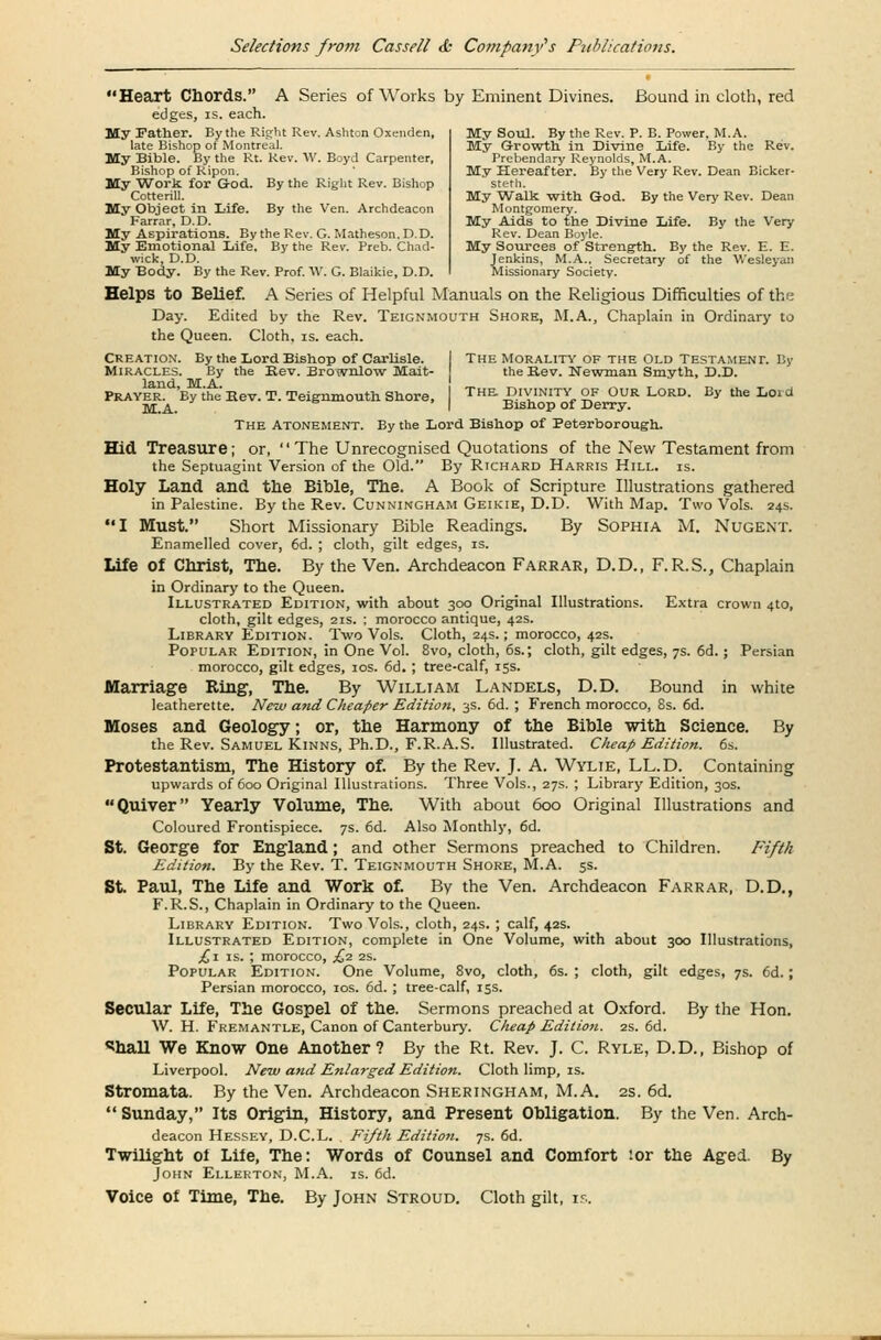 Heart Chords. A Series of Works by Eminent Divines. Bound in cloth, red edges, is. each. My Father. By the Right Rev. Ashton Oxenden, late Bishop of Montreal. My Bible. By the Rt. Rev. W. Boyd Carpenter, Bishop of Ripon My 'Work for G+Od. By the Right Rev. Bishop Cotterill. My Object in Life. By the Ven. Archdeacon Farrar, D.D. My Aspirations. By the Rev. G. Matheson.D.D. My Emotional Life. By the Rev. Preb. Chad- wick, D.D. My Body. By the Rev. Prof. W. G. Blaikie, D.D. My Soul. By the Rev. P. B. Power. M.A. My Growth in Divine Life. By the Rev. Prebendary Reynolds, M.A. My Hereafter. By the Very Rev. Dean Bicker- steth. My Walk with God. By the Very Rev. Dean Montgomery. My Aids to the Divine Life. By the Very Rev. Dean Boyle. My Sources of Strength.. By the Rev. E. E. Jenkins, M.A., Secretary of the Wesleyan Missionary Society. Helps to Belief. A Series of Helpful Manuals on the Religious Difficulties of the Day. Edited by the Rev. Teignmouth Shore, M.A., Chaplain in Ordinary to the Queen. Cloth, is. each. Creation-. By the Lord Bishop of Carlisle. ! The Morality of the Old Testament. By Miracles. By the Kev. Bro<vnlow Mait- the B.ev. Newman Smyth, D.D. Prayer^By the' Bev.T. Teignmouth Shore, The Divinity of Our Lord. By the Lord jyr.A.. I Bishop of Derry. The Atonement. By the Lord Bishop of Peterborough. Hid Treasure; or, The Unrecognised Quotations of the New Testament from the Septuagint Version of the Old. By Richard Harris Hill. is. Holy Land and the Bible, The. A Book of Scripture Illustrations gathered in Palestine. By the Rev. Cunningham Geikie, D.D. With Map. Two Vols. 24s. I Must. Short Missionary Bible Readings. By Sophia M. Nugent. Enamelled cover, 6d. ; cloth, gilt edges, is. Life of Christ, The. By the Ven. Archdeacon Farrar, D.D., F.R.S., Chaplain in Ordinary to the Queen. Illustrated Edition, with about 300 Original Illustrations. Extra crown 4to, cloth, gilt edges, 21s. ; morocco antique, 42s. Library Edition. Two Vols. Cloth, 24s.; morocco, 42s. Popular Edition, in One Vol. 8vo, cloth, 6s.; cloth, gilt edges, 7s. 6d.; Persian morocco, gilt edges, 10s. 6d. ; tree-calf, 15s. Marriage Ring, The. By William Landels, D.D. Bound in white leatherette. New and Cheaper Edition, 3s. 6d. ; French morocco, 8s. 6d. Moses and Geology; or, the Harmony of the Bible with Science. By the Rev. Samuel Kinns, Ph.D., F.R.A.S. Illustrated. Cheap Edition. 6s. Protestantism, The History of. By the Rev. J. A. Wylie, LL.D. Containing upwards of 600 Original Illustrations. Three Vols., 27s. ; Library Edition, 30s. Quiver Yearly Volume, The. With about 600 Original Illustrations and Coloured Frontispiece. 7s. 6d. Also Monthly, 6d. St. George for England; and other Sermons preached to Children. Fifth Edition. By the Rev. T. Teignmouth Shore, M.A. 5s. St Paul, The Life and Work of. By the Ven. Archdeacon Farrar, D.D., F.R.S., Chaplain in Ordinary to the Queen. Library Edition. Two Vols., cloth, 24s. ; calf, 42s. Illustrated Edition, complete in One Volume, with about 300 Illustrations, £i is. ; morocco, £2 2s. Popular Edition. One Volume, 8vo, cloth, 6s. ; cloth, gilt edges, 7s. 6d.; Persian morocco, 10s. 6d. ; tree-calf, 15s. Secular Life, The Gospel of the. Sermons preached at Oxford. By the Hon. W. H. Fremantle, Canon of Canterbury. Cheap Edition. 2s. 6d. <?hall We Know One Another? By the Rt. Rev. J. C. Ryle, D.D., Bishop of Liverpool. New and Enlarged Edition. Cloth limp, is. Stromata. By the Ven. Archdeacon Sheringham, M.A. 2s. 6d.  Sunday, Its Origin, History, and Present Obligation. By the Ven. Arch- deacon Hessey, D.C.L. Fifth Edition. 7s. 6d. Twilight ol Life, The: Words of Counsel and Comfort '-or the Aged. By John Ellerton, M.A. is. 6d. Voice of Time, The. By John Stroud. Cloth gilt, is.
