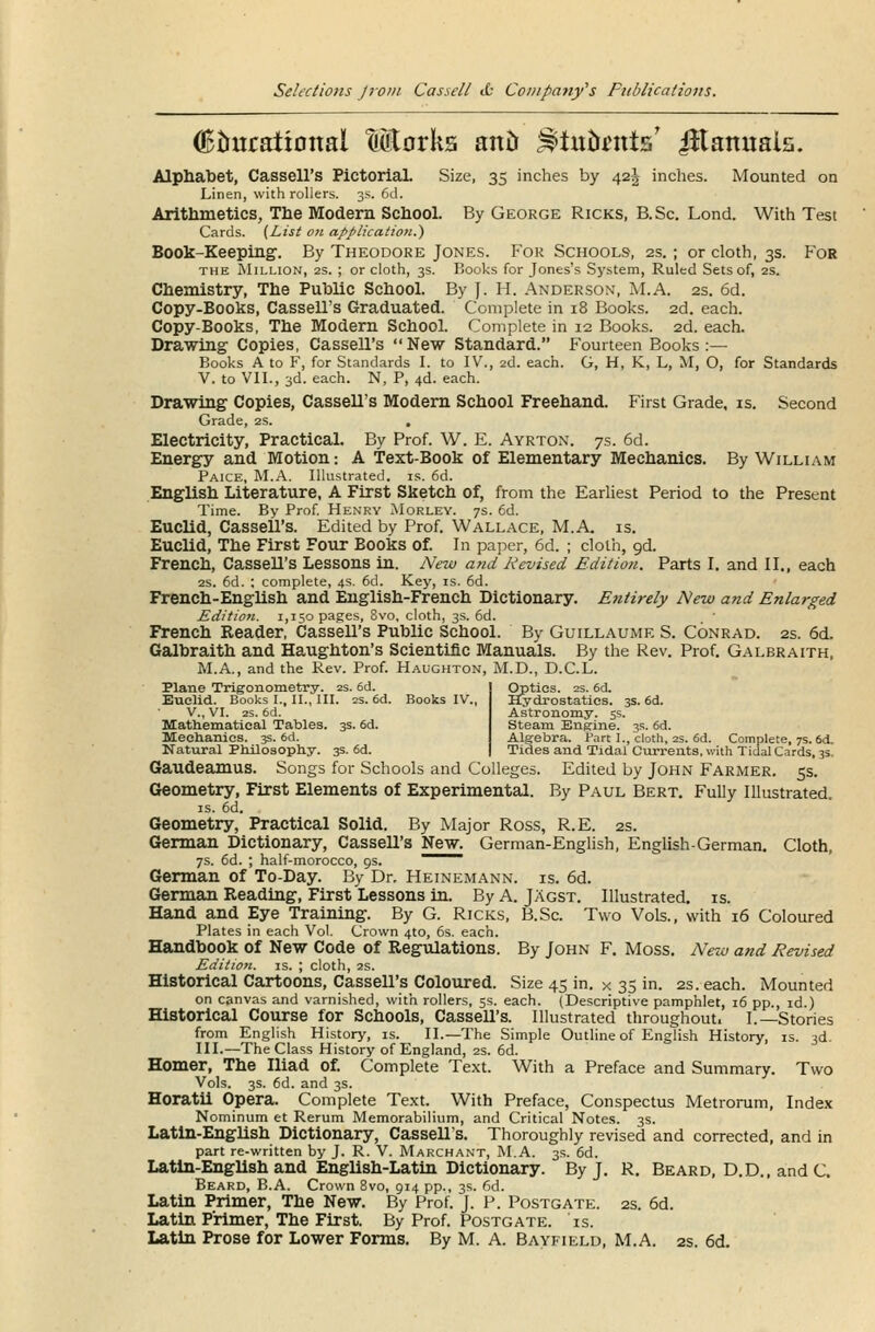 (Educational Mtorks antJ ^tuornts' iHamtais. Alphabet, Cassell's PictoriaL Size, 35 inches by 42^ inches. Mounted on Linen, with rollers. 3s. 6d. Arithmetics, The Modern School. By George Ricks, B. Sc. Lond. With Test Cards. (List on application.') Book-Keeping. By Theodore Jones. For Schools, 2s. ; or cloth, 3s. For the Million, 2s. ; or cloth, 3s. Books for Jones's System, Ruled Sets of, 2s. Chemistry, The Public School. By J. H. Anderson, M.A. 2s. 6d. Copy-Books, Cassell's Graduated. Complete in 18 Books. 2d. each. Copy-Books, The Modern School. Complete in 12 Books. 2d. each. Drawing Copies, Cassell's New Standard. Fourteen Books:— Books A to F, for Standards I. to IV., 2d. each. G, H, K, L, M, O, for Standards V. to VII., 3d. each. N, P, 4d. each. Drawing Copies, Cassell's Modern School Freehand. First Grade, is. Second Grade, 2s. . Electricity, Practical. By Prof. W. E. Ayrton. 7s. 6d. Energy and Motion: A Text-Book of Elementary Mechanics. By William Paice, M.A. Illustrated, is. 6d. English Literature, A First Sketch of, from the Earliest Period to the Present Time. By Prof. Henry Morley. 7s. 6d. Euclid, Cassell's. Edited by Prof. Wallace, M.A. is. Euclid, The First Four Books of. In paper, 6d. ; cloth, gd. French, Cassell's Lessons in. New and Revised Edition. Parts I. and II., each 2S. 6d. ; complete, 4s. 6d. Key, is. 6d. French-English and English-French Dictionary. Etitirely New and Enlarged Edition. 1,150 pages, 8vo, cloth, 3s. 6d. _ ■ French Reader, Cassell's Public School. By Guillaume S. Conrad. 2s. 6d. Galbraith and Haughton's Scientific Manuals. By the Rev. Prof. Galbraith, M.A., and the Rev. Prof. Haughton, M.D., D.C.L. Plane Trigonometry. 2s. 6d. Euclid. Books I., II., III. 2s. 6d. V., VI. 2S. 6d. Mathematical Tables. 3s. 6d. Mechanics. 3s. 6d. Natural Philosophy. 3s. 6d. iydrostatics. 3s. 6d. Astronomy. 5s. Steam Engine. 3s. 6d. Alg-ebra. Part I., cloth, 2s. 6d. Complete, 7s. 6d. Tides and Tidal Currents, with Tidal Cards, 3s. Gaudeamus. Songs for Schools and Colleges. Edited by John Farmer. 5s. Geometry, First Elements of Experimental. By Paul Bert. Fully Illustrated. is. od. Geometry, Practical Solid. By Major Ross, R.E. 2s. German Dictionary, Cassell's New. German-English, English German. Cloth, 7s. 6d. ; half-morocco, 9s. ~^ German of To-Day. By Dr. Heinemann. is. 6d. German Reading, First Lessons in. By A. Jagst. Illustrated, is. Hand and Eye Training. By G. Ricks, B.Sc. Two Vols., with 16 Coloured Plates in each Vol. Crown 4to, 6s. each. Handbook of New Code of Regulations. By John F. Moss. New and Revised Edition, is. ; cloth, 2s. Historical Cartoons, Cassell's Coloured. Size 45 in. x 35 in. 2s. each. Mounted on canvas and varnished, with rollers, 5s. each. (Descriptive pamphlet, 16 pp., id.) Historical Course for Schools, Cassell's. Illustrated throughout. I.—Stories from English History, is. II.—The Simple Outline of English History, is. 3d. III.—The Class History of England, 2s. 6d. Homer, The Iliad of. Complete Text. With a Preface and Summary. Two Vols. 3s. 6d. and 3s. Horatii Opera. Complete Text. With Preface, Conspectus Metrorum, Index Nominum et Rerum Memorabilium, and Critical Notes. 3s. Latin-English Dictionary, Cassell's. Thoroughly revised and corrected, and in part re-written by J. R. V. Marchant, M.A. 3s. 6d. Latin-English and English-Latin Dictionary. By J. R. Beard, D.D., and C. Beard, B.A. Crown 8vo, 914 pp., 3s. 6d. Latin Primer, The New. By Prof. J. P. Postgate. 2s. 6d. Latin Primer, The First. By Prof. Postgate. is. Latin Prose for Lower Forms. By M. A. Bayfield, M.A. 2s. 6d.