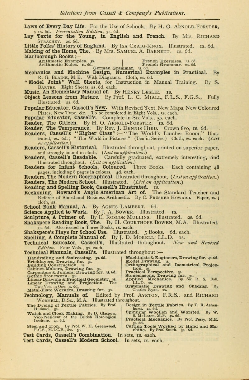 Laws of Every-Day Life. For the Use of Schools. By H. O. Arnold-Forster. 3 is. 6d. Presentation Edition, 3s. 6d. Lay Texts for the Young, in English and French. By Mrs. Richard Strachey. 2s. 6d. Little Folks' History of England. By Isa Craig-Knox. Illustrated, is. 6d. Making of the Home, The. By Mrs. Samuel A. Barnett. is. 6d. Marlborough Books :— Arithmetic Examples. 3s. French Exercises. 3s. 6d. Arithmetic Hules. is. 6d. French Grammar. 2s. 6d. German Grammar. 3s. 6d. Mechanics and Machine Design, Numerical Examples in Practical. By R. G. Blaine, M.E. With Diagrams. Cloth, 2s. 6d. Model Joint Wall Sheets, for Instruction in Manual Training. By S. Barter. Eight Sheets, 2s. 6d. each. Music, An Elementary Manual of. By Henry Leslie, is. Object Lessons from Nature. By Prof. L. C. Miall, F.L.S., F.G.S., Fully Illustrated. 2s. 6d. Popular Educator, Cassell's New. With Revised Text, New Maps, New Coloured Plates, New Type, &c. To be completed in-Eight Vols., 5s. each. Popular Educator, Cassell's. Complete in Six Vols., 5s. each. Reader, The Citizen. By H. O. Arnold-Forster. is. 6d. Reader, The Temperance. By Rev. J. Dennis Hird. Crown 8vo, is. 6d. Readers, Cassell's Higher Class:—The World's Lumber Room, Illus- trated, 2s. 6d. ; The World in Pictures. (Ten in Series.) Cloth, 2s. each. {List on application.) Readers, Cassell's Historical. Illustrated throughout, printed on superior paper, and strongly bound in cloth. (List on application.) Readers, Cassell's Readable. Carefully graduated, extremely interesting, and Illustrated throughout. (List on application.) Readers for Infant Schools, Coloured. Three Books. Each containing 48 pages, including 8 pages in colours. 4d. each. Readers, The Modern Geographical. Illustrated throughout. {List011 application.) Readers, The Modern School. Illustrated. {List on application.) Reading and Spelling Book, Cassell's IUustrated. is. Reckoning, Howard's Anglo-American Art of. The Standard Teacher and Referee of Shorthand Business Arithmetic. By C. Frusher Howard. Paper, is.; cloth, 2S. School Bank Manual, A By Agnes Lambert. 6d. Science Applied to Work. By J. A. Bower. Illustrated, is. Sculpture, A Primer of. By E. Roscoe Mullins. Illustrated. 2s. 6d. Shakspere Reading Book, The. By H. Courthope Bovven, M.A. Illustrated. 3s. 6d. Also issued in Three Books, is. each. Shakspere's Plays for School Use. Illustrated. 5 Books. 6d. each. SpeUing, A Complete Manual of. By J. D. Morell, LL.D. is. Technical Educator, Cassell's. Illustrated throughout. New and Revised Edition. Four Vols., 5s. each. Technical Manuals, CasseU's. Illustrated throughout:— Machinists & Engineers, Drawing for. 4S.6d. Model Drawing. 3s. Orthographical and Isometrical Projec- tion. 2S. Handrailing and Stair-easing. 3s. 6d. Bricklayers, Drawing for. 3s. Building Construction. 2s. Cabinet-Makers, Drawing for. 3s. arpenters & Joiners, Drawing for. Gothic Stonework. 3s. Practical Perspective. 3s. Stonemasons, Drawing for. 3s. Applied Mechanics. By Sir R. S. Ball, LL.D. zs. Systematic Drawing and Shading. liy Charles Ryan. 2s. Linear Drawing & Practical Geometry. 2s. Linear Drawing and Projection. The Two Vols, in One, 3s. 6d. Metal-Plate 'Workers, Drawing for. 3s. Technology, Manuals of. Edited by Prof. Ayrton, F.R.S., and Richard Wormell, D.Sc, M.A. Illustrated throughout. The Dyeing of Textile Fabrics. By Prof. Design in Textile Fabrics. By T. R. Ashen- Hummel. 5s. hurst. 4s. 6d. Watch and Clock Making. By D. Glasgow, I sPi?r\i.n? Woo?,n anl Worsted- BV w- Vice-President ol the British Horological : „ S\Mc^a££n- £•*•, £•*£ „ . „ „_ Institute 4s 6d I Practical Mechanics. By Prof. Perry, M.E. ' 3s. 6d. Steel and Iron. By Prof. W. H. Greenwood, Cutting Tools Worked by Hand and Ma- F.C.S., M.I.C.E., &c. 5s. I chine. By Prof. Smith. 3s. 6<t Test Cards, Cassell's Combination. In sets, is. each. Test Cards, CasseU's Modern School. In sets, is. each.
