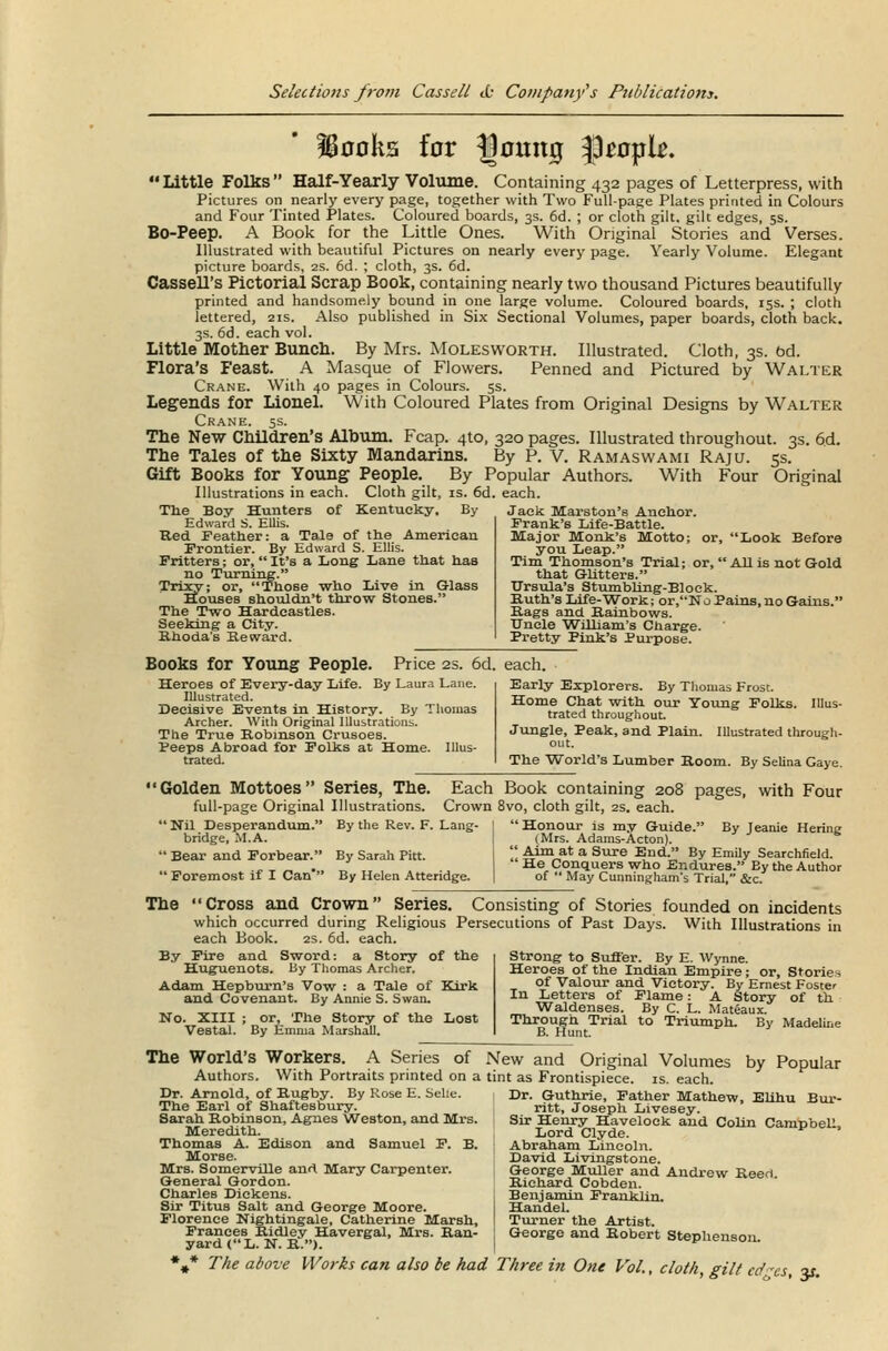 IBooks for IJoinuj people. Little Folks Half-Yearly Volume. Containing 432 pages of Letterpress, with Pictures on nearly every page, together with Two Full-page Plates printed in Colours and Four Tinted Plates. Coloured boards, 3s. 6d. ; or cloth gilt, gilt edges, 5s. Bo-Peep. A Book for the Little Ones. With Original Stories and Verses. Illustrated with beautiful Pictures on nearly every page. Yearly Volume. Elegant picture boards, 2s. 6d. ; cloth, 3s. 6d. Cassell's Pictorial Scrap Book, containing nearly two thousand Pictures beautifully printed and handsomely bound in one large volume. Coloured boards, 15s. ; cloth lettered, 21s. Also published in Six Sectional Volumes, paper boards, cloth back. 3s. 6d. each vol. Little Mother Bunch. By Mrs. Moles worth. Illustrated. Cloth, 3s. bd. Flora's Feast. A Masque of Flowers. Penned and Pictured by Walter Crane. With 40 pages in Colours. 5s. Legends for Lionel. With Coloured Plates from Original Designs by Walter Crane. 5s. The New Children's Album. Fcap. 410, 320 pages. Illustrated throughout. 3s. 6d. The Tales of the Sixty Mandarins. By P. V. Ramaswami Raju. 5s. Gift Books for Young People. By Popular Authors. With Four Original Illustrations in each. Cloth gilt, is. 6d. each. The Boy Hunters of Kentucky, By Jack Marston's Anchor. Edward S. Ellis. Red Feather: a Tale of the American Frontier. By Edward S. Ellis. Fritters; or,  It's a Long Lane that has no Turning. Trixy; or, Those who Live in Glass Houses shouldn't throw Stones. The Two Hardeastles. Seeking a City. Rhoda's Reward. or, Look Before All is not Gold Frank's Life-Battle. Major Monk's Motto you Leap. Tim Thomson's Trial; or that Gutters. Ursula's Stumbling-Block. Ruth's Life-Work; or,No Pains, no Gams Rags and Rainbows. TJnele William's Charge. Pretty Pink's Purpose. Books for Young People. Price 2s. 6d. each. Heroes of Every-day Life. By Laura Lane. Illustrated. Decisive Events in History. By Thomas Archer. With Original Illustrations. The True Robinson Crusoes. Peeps Abroad for Folks at Home. Illus- trated. Early Explorers. By Thomas Frost. Home Chat with our Young Folks. Illus- trated throughout. Jungle, Peak, and Plain. Illustrated through- out. The World's Lumber Room. By Selina Gaye. Golden Mottoes Series, The. Each Book containing 208 pages, with Four full-page Original Illustrations. Crown 8vo, cloth gilt, 2s. each. By the Rev. F. Lang-  Honour is my Guide. By Jeanie Hering (Mrs. Adams-Acton).  Nil Desperandum. bridge, M.A.  Bear and Forbear.  Foremost if I Can' By Sarah Pitt. By Helen Atteridge.  Aim at a Sure End. By Emily Searchfield.  He Conquers who Endures. Ey the Author of  May Cunningham's Trial, &c. The Cross and Crown Series. Consisting of Stories founded on incidents which occurred during Religious Persecutions of Past Days. With Illustrations in each Book. 2s. 6d. each. By Fire and Sword: a Story of the Huguenots. By Thomas Archer. Adam Hepburn's Vow : a Tale of Kirk and Covenant. By Annie S. Swan. No. XIII ; or, The Story of the Lost Vestal. By Emma Marshall. Strong to Suffer. By E. Wynne. Heroes of the Indian Empire; or, Stories of Valour and Victory. By Ernest Foster In Letters of Flame: A Story of th Waldenses. By C. L. Mateaux. Through Trial to Triumph. By Madeline B. Hunt. The World's Workers. A Series of New and Original Volumes by Popular Authors. With Portraits printed on a tint as Frontispiece, is. each. Dr. Arnold, of Rugby. By Rose E. Selie. The Earl of Shaftesbury. Sarah Robinson, Agnes Weston, and Mrs. Meredith. Thomas A. Edison and Samuel F. B. Morse. Mrs. Somerville and Mary Carpenter. General Gordon. Charles Dickens. Sir Titus Salt and George Moore. Florence Nightingale, Catherine Marsh, Frances Ridley Havergal, Mrs. Ran- yardC'L. N. R.). Dr. Guthrie, Father Mathew, Elihu Bur- ritt, Joseph Livesey. Sir Henry Havelock and Colin Campbell, Lord Clyde. Abraham Lincoln. David Livingstone. George Muller and Andrew Reed Richard Cobden. Benjamin Franklin. Handel. Turner the Artist. George and Robert Stephenson. The above Works can also be had Three in One Vol., cloth, gilt cd.-cs y-